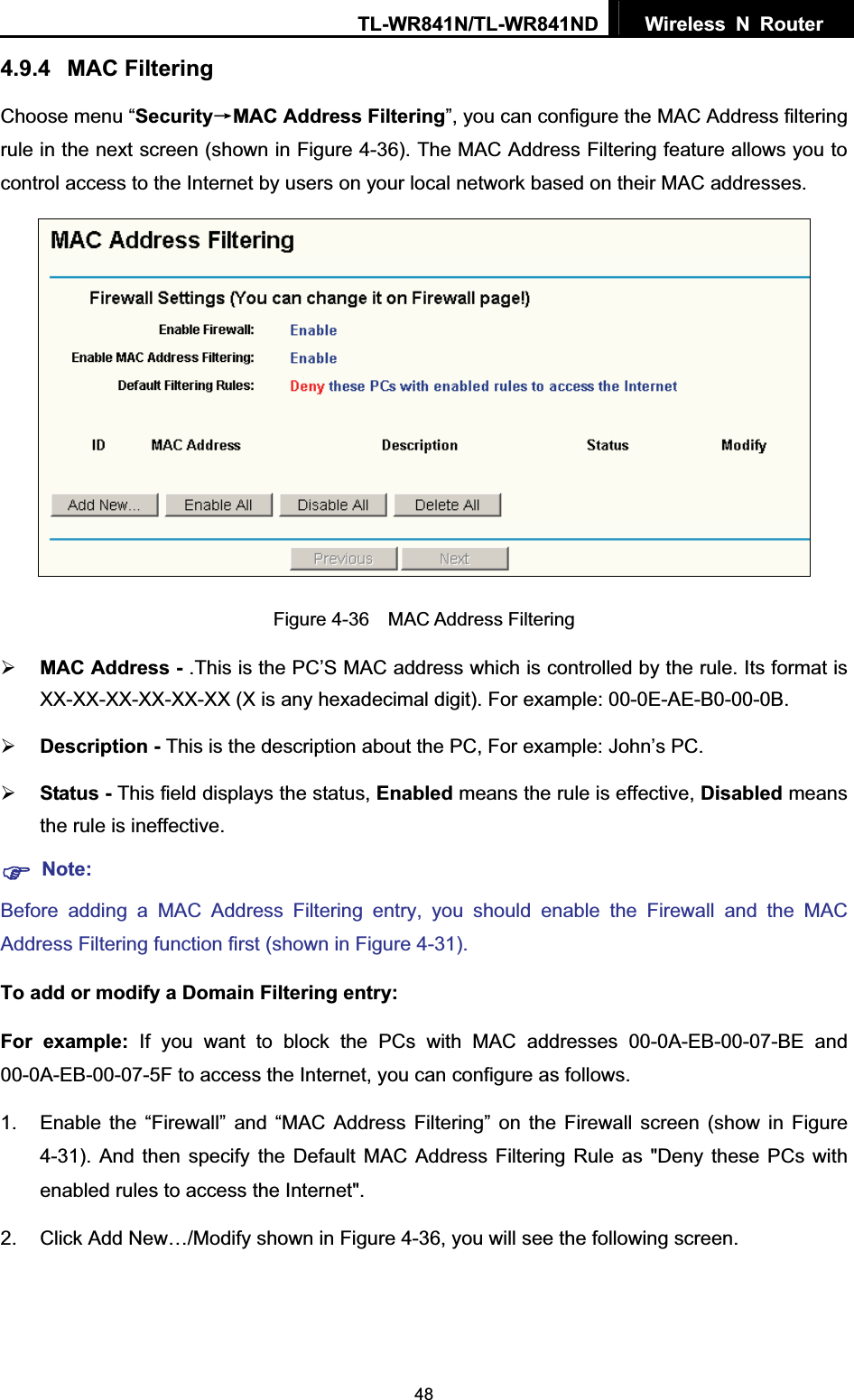TL-WR841N/TL-WR841ND  Wireless N Router  484.9.4 MAC Filtering Choose menu “SecurityėMAC Address Filtering”, you can configure the MAC Address filtering rule in the next screen (shown in Figure 4-36). The MAC Address Filtering feature allows you to control access to the Internet by users on your local network based on their MAC addresses. Figure 4-36  MAC Address Filtering ¾MAC Address - .This is the PC’S MAC address which is controlled by the rule. Its format is XX-XX-XX-XX-XX-XX (X is any hexadecimal digit). For example: 00-0E-AE-B0-00-0B. ¾Description - This is the description about the PC, For example: John’s PC. ¾Status - This field displays the status, Enabled means the rule is effective, Disabled means the rule is ineffective. )Note:Before adding a MAC Address Filtering entry, you should enable the Firewall and the MAC Address Filtering function first (shown in Figure 4-31). To add or modify a Domain Filtering entry: For example: If you want to block the PCs with MAC addresses 00-0A-EB-00-07-BE and 00-0A-EB-00-07-5F to access the Internet, you can configure as follows. 1.  Enable the “Firewall” and “MAC Address Filtering” on the Firewall screen (show in Figure 4-31). And then specify the Default MAC Address Filtering Rule as &quot;Deny these PCs with enabled rules to access the Internet&quot;. 2.  Click Add New…/Modify shown in Figure 4-36, you will see the following screen. 