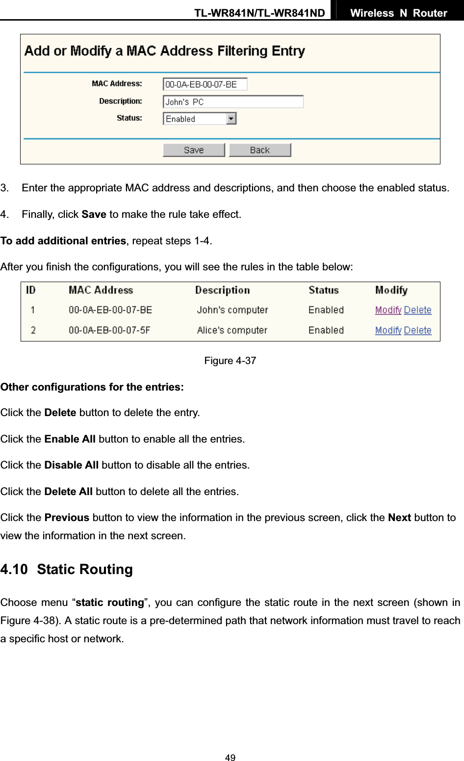 TL-WR841N/TL-WR841ND  Wireless N Router  493.  Enter the appropriate MAC address and descriptions, and then choose the enabled status. 4. Finally, click Save to make the rule take effect. To add additional entries, repeat steps 1-4. After you finish the configurations, you will see the rules in the table below: Figure 4-37 Other configurations for the entries: Click the Delete button to delete the entry. Click the Enable All button to enable all the entries. Click the Disable All button to disable all the entries. Click the Delete All button to delete all the entries. Click the Previous button to view the information in the previous screen, click the Next button to view the information in the next screen. 4.10 Static Routing Choose menu “static routing”, you can configure the static route in the next screen (shown in Figure 4-38). A static route is a pre-determined path that network information must travel to reach a specific host or network. 