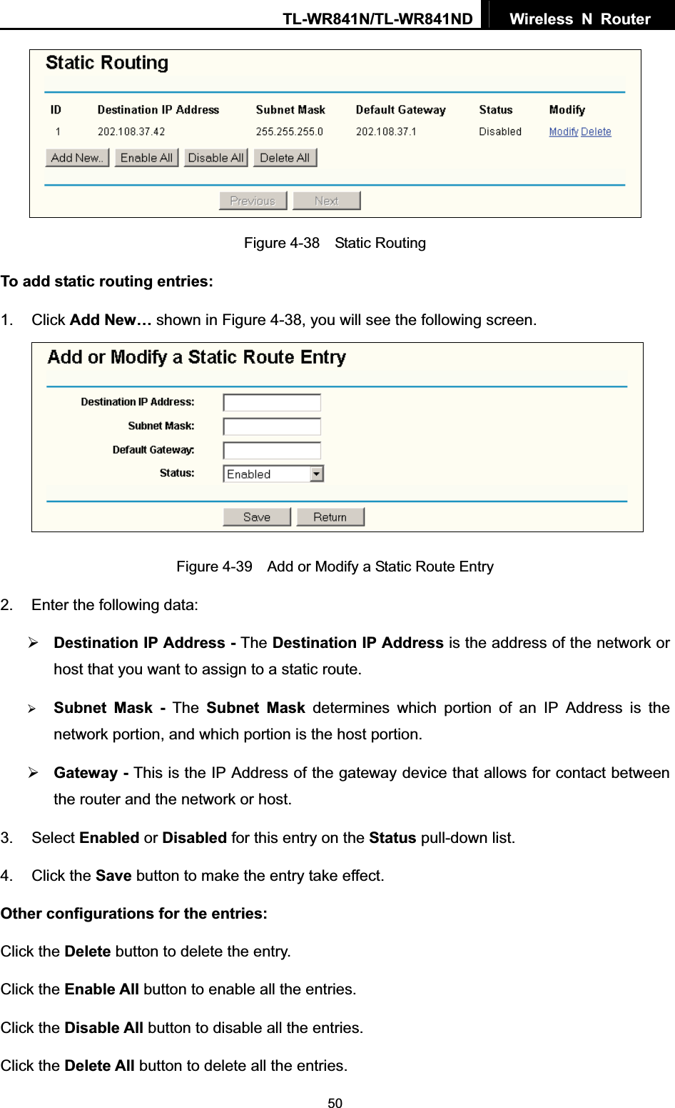 TL-WR841N/TL-WR841ND  Wireless N Router  50Figure 4-38  Static Routing To add static routing entries: 1. Click Add New… shown in Figure 4-38, you will see the following screen. Figure 4-39    Add or Modify a Static Route Entry 2.  Enter the following data: ¾Destination IP Address - The Destination IP Address is the address of the network or host that you want to assign to a static route. ¾Subnet Mask - The Subnet Mask determines which portion of an IP Address is the network portion, and which portion is the host portion. ¾Gateway - This is the IP Address of the gateway device that allows for contact between the router and the network or host. 3. Select Enabled or Disabled for this entry on the Status pull-down list. 4. Click the Save button to make the entry take effect. Other configurations for the entries: Click the Delete button to delete the entry. Click the Enable All button to enable all the entries. Click the Disable All button to disable all the entries. Click the Delete All button to delete all the entries. 