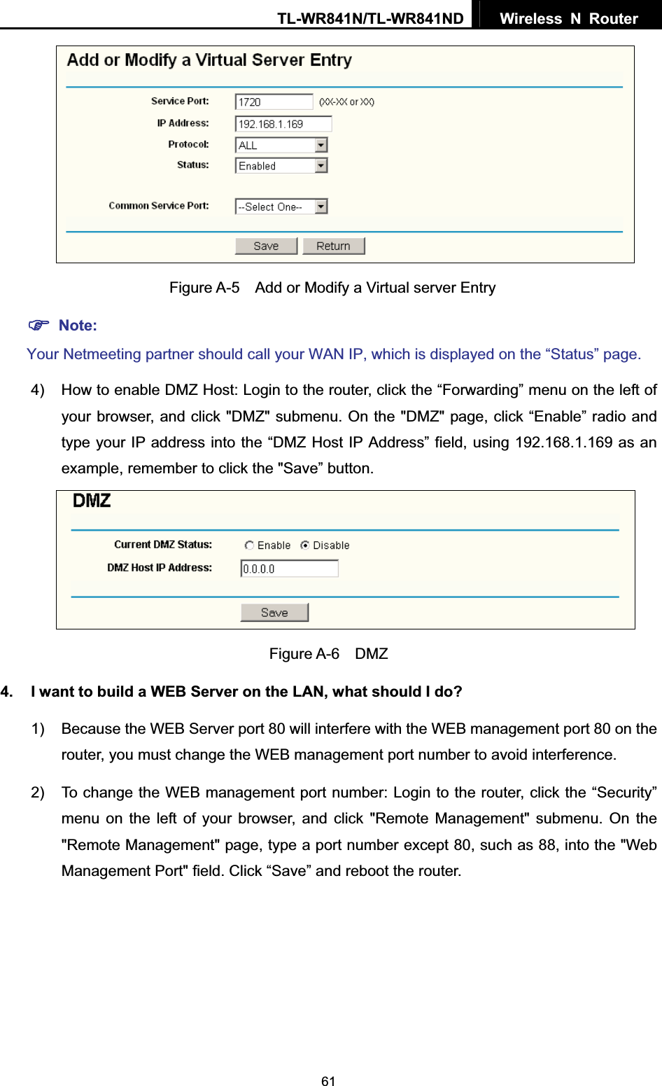 TL-WR841N/TL-WR841ND  Wireless N Router  61  Figure A-5    Add or Modify a Virtual server Entry )Note:Your Netmeeting partner should call your WAN IP, which is displayed on the “Status” page.4)  How to enable DMZ Host: Login to the router, click the “Forwarding” menu on the left of your browser, and click &quot;DMZ&quot; submenu. On the &quot;DMZ&quot; page, click “Enable” radio and type your IP address into the “DMZ Host IP Address” field, using 192.168.1.169 as an example, remember to click the &quot;Save” button.   Figure A-6  DMZ 4.  I want to build a WEB Server on the LAN, what should I do? 1)  Because the WEB Server port 80 will interfere with the WEB management port 80 on the router, you must change the WEB management port number to avoid interference. 2)  To change the WEB management port number: Login to the router, click the “Security” menu on the left of your browser, and click &quot;Remote Management&quot; submenu. On the &quot;Remote Management&quot; page, type a port number except 80, such as 88, into the &quot;Web Management Port&quot; field. Click “Save” and reboot the router. 