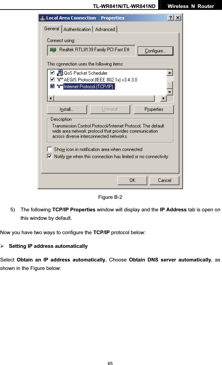 TL-WR841N/TL-WR841ND  Wireless N Router  65Figure B-2 5) The following TCP/IP Properties window will display and the IP Address tab is open on this window by default. Now you have two ways to configure the TCP/IP protocol below: ¾Setting IP address automaticallySelect Obtain an IP address automatically, Choose Obtain DNS server automatically, as shown in the Figure below: 
