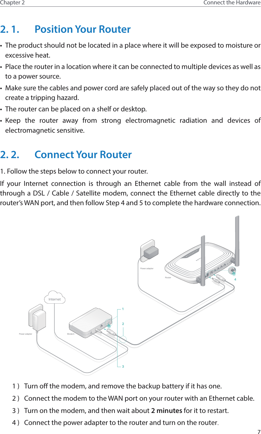 7Chapter 2 Connect the Hardware2. 1.  Position Your Router•  The product should not be located in a place where it will be exposed to moisture or excessive heat.•  Place the router in a location where it can be connected to multiple devices as well as to a power source.•  Make sure the cables and power cord are safely placed out of the way so they do not create a tripping hazard.•  The router can be placed on a shelf or desktop.•  Keep the router away from strong electromagnetic radiation and devices of electromagnetic sensitive.2. 2.  Connect Your Router1. Follow the steps below to connect your router.If your Internet connection is through an Ethernet cable from the wall instead of through a DSL / Cable / Satellite modem, connect the Ethernet cable directly to the router’s WAN port, and then follow Step 4 and 5 to complete the hardware connection.POWERON/OFF WAN 1 2 3 4WPS/RESETWIFION/OFFPOWERON/OFF WAN 1 2 3 4WPS/RESETWIFION/OFFPOWERON/OFF POWERON/OFFModemPower adapterRouterPower adapter1324Internet1 )  Turn off the modem, and remove the backup battery if it has one.2 )  Connect the modem to the WAN port on your router with an Ethernet cable.3 )  Turn on the modem, and then wait about 2 minutes for it to restart.4 )  Connect the power adapter to the router and turn on the router.
