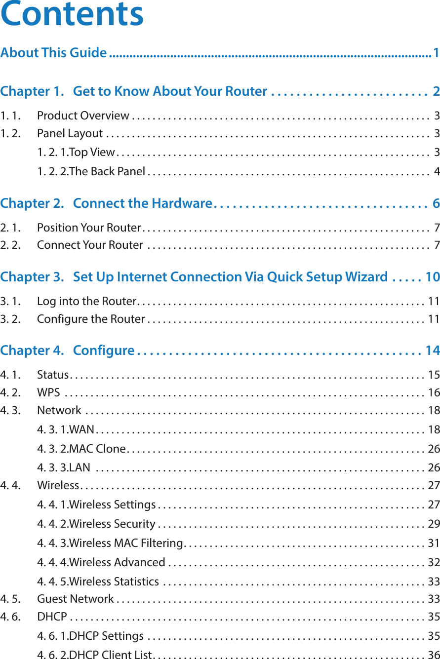 ContentsAbout This Guide ...............................................................................................1Chapter 1.  Get to Know About Your Router  . . . . . . . . . . . . . . . . . . . . . . . . .  21. 1.  Product Overview . . . . . . . . . . . . . . . . . . . . . . . . . . . . . . . . . . . . . . . . . . . . . . . . . . . . . . . . . .  31. 2.  Panel Layout  . . . . . . . . . . . . . . . . . . . . . . . . . . . . . . . . . . . . . . . . . . . . . . . . . . . . . . . . . . . . . . .  31. 2. 1. Top View. . . . . . . . . . . . . . . . . . . . . . . . . . . . . . . . . . . . . . . . . . . . . . . . . . . . . . . . . . . . .  31. 2. 2. The Back Panel . . . . . . . . . . . . . . . . . . . . . . . . . . . . . . . . . . . . . . . . . . . . . . . . . . . . . . .  4Chapter 2.  Connect the Hardware. . . . . . . . . . . . . . . . . . . . . . . . . . . . . . . . . .  62. 1.  Position Your Router. . . . . . . . . . . . . . . . . . . . . . . . . . . . . . . . . . . . . . . . . . . . . . . . . . . . . . . .  72. 2.  Connect Your Router  . . . . . . . . . . . . . . . . . . . . . . . . . . . . . . . . . . . . . . . . . . . . . . . . . . . . . . .  7Chapter 3.  Set Up Internet Connection Via Quick Setup Wizard  . . . . . 103. 1.  Log into the Router. . . . . . . . . . . . . . . . . . . . . . . . . . . . . . . . . . . . . . . . . . . . . . . . . . . . . . . . 113. 2.  Configure the Router . . . . . . . . . . . . . . . . . . . . . . . . . . . . . . . . . . . . . . . . . . . . . . . . . . . . . . 11Chapter 4.  Configure . . . . . . . . . . . . . . . . . . . . . . . . . . . . . . . . . . . . . . . . . . . . . 144. 1.  Status. . . . . . . . . . . . . . . . . . . . . . . . . . . . . . . . . . . . . . . . . . . . . . . . . . . . . . . . . . . . . . . . . . . . . 154. 2.  WPS  . . . . . . . . . . . . . . . . . . . . . . . . . . . . . . . . . . . . . . . . . . . . . . . . . . . . . . . . . . . . . . . . . . . . . . 164. 3.  Network  . . . . . . . . . . . . . . . . . . . . . . . . . . . . . . . . . . . . . . . . . . . . . . . . . . . . . . . . . . . . . . . . . . 184. 3. 1. WAN . . . . . . . . . . . . . . . . . . . . . . . . . . . . . . . . . . . . . . . . . . . . . . . . . . . . . . . . . . . . . . . . 184. 3. 2. MAC Clone. . . . . . . . . . . . . . . . . . . . . . . . . . . . . . . . . . . . . . . . . . . . . . . . . . . . . . . . . . 264. 3. 3. LAN   . . . . . . . . . . . . . . . . . . . . . . . . . . . . . . . . . . . . . . . . . . . . . . . . . . . . . . . . . . . . . . . . 264. 4.  Wireless. . . . . . . . . . . . . . . . . . . . . . . . . . . . . . . . . . . . . . . . . . . . . . . . . . . . . . . . . . . . . . . . . . . 274. 4. 1. Wireless Settings . . . . . . . . . . . . . . . . . . . . . . . . . . . . . . . . . . . . . . . . . . . . . . . . . . . . 274. 4. 2. Wireless Security  . . . . . . . . . . . . . . . . . . . . . . . . . . . . . . . . . . . . . . . . . . . . . . . . . . . . 294. 4. 3. Wireless MAC Filtering. . . . . . . . . . . . . . . . . . . . . . . . . . . . . . . . . . . . . . . . . . . . . . . 314. 4. 4. Wireless Advanced  . . . . . . . . . . . . . . . . . . . . . . . . . . . . . . . . . . . . . . . . . . . . . . . . . . 324. 4. 5. Wireless Statistics  . . . . . . . . . . . . . . . . . . . . . . . . . . . . . . . . . . . . . . . . . . . . . . . . . . . 334. 5.  Guest Network  . . . . . . . . . . . . . . . . . . . . . . . . . . . . . . . . . . . . . . . . . . . . . . . . . . . . . . . . . . . . 334. 6.  DHCP  . . . . . . . . . . . . . . . . . . . . . . . . . . . . . . . . . . . . . . . . . . . . . . . . . . . . . . . . . . . . . . . . . . . . . 354. 6. 1. DHCP Settings  . . . . . . . . . . . . . . . . . . . . . . . . . . . . . . . . . . . . . . . . . . . . . . . . . . . . . . 354. 6. 2. DHCP Client List. . . . . . . . . . . . . . . . . . . . . . . . . . . . . . . . . . . . . . . . . . . . . . . . . . . . . 36