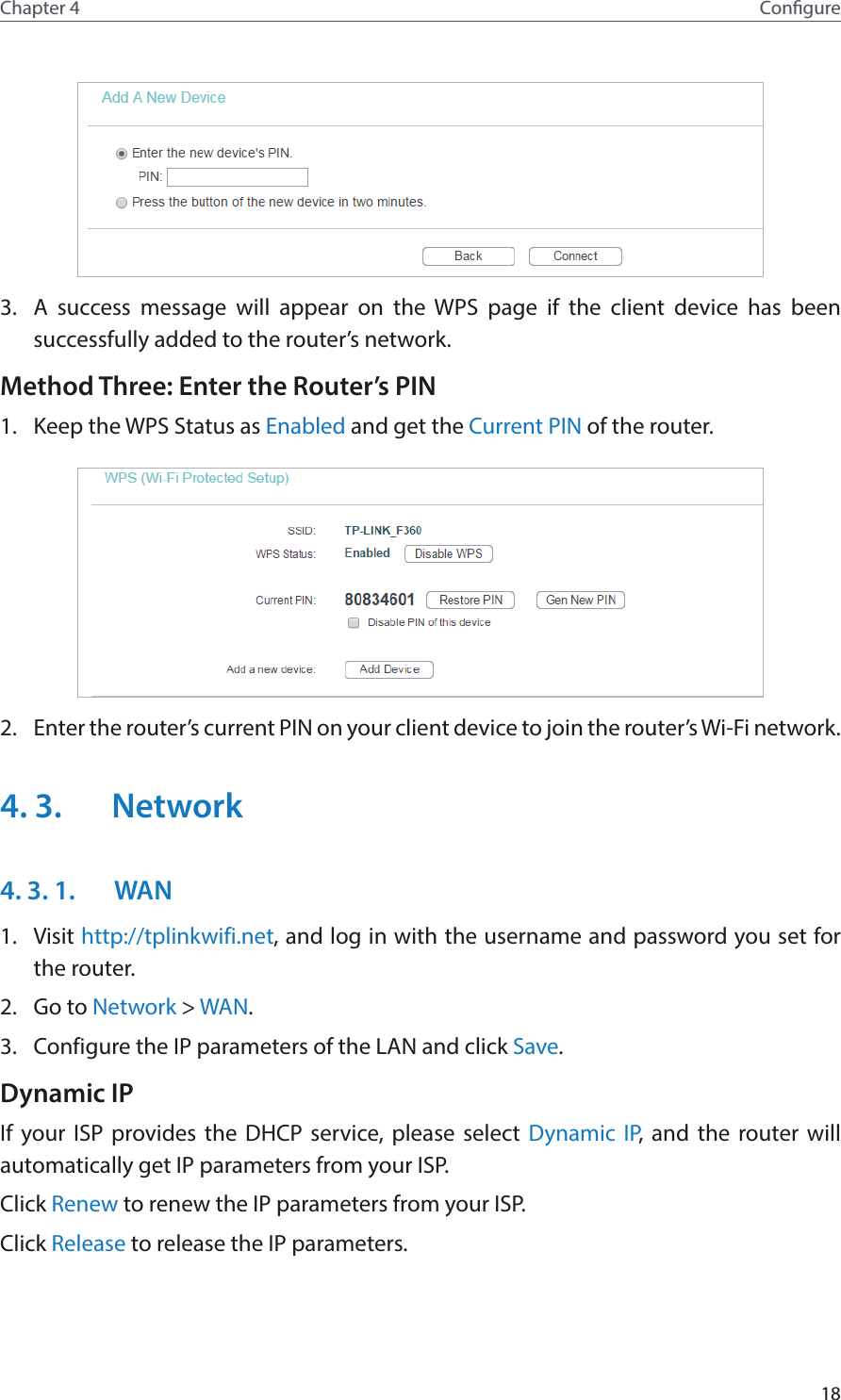 18Chapter 4 Congure3.  A success message will appear on the WPS page if the client device has been successfully added to the router’s network.Method Three: Enter the Router’s PIN1.  Keep the WPS Status as Enabled and get the Current PIN of the router.2.  Enter the router’s current PIN on your client device to join the router’s Wi-Fi network.4. 3.  Network4. 3. 1.  WAN1.  Visit http://tplinkwifi.net, and log in with the username and password you set for the router.2.  Go to Network &gt; WAN.3.  Configure the IP parameters of the LAN and click Save.Dynamic IPIf your ISP provides the DHCP service, please select Dynamic IP, and the router will automatically get IP parameters from your ISP.Click Renew to renew the IP parameters from your ISP. Click Release to release the IP parameters.