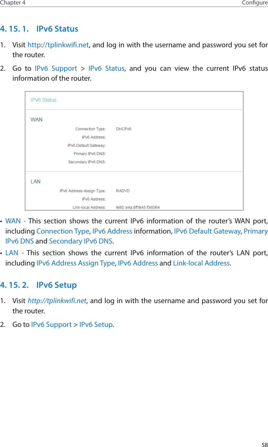 58Chapter 4 Congure4. 15. 1.  IPv6 Status1.  Visit http://tplinkwifi.net, and log in with the username and password you set for the router.2.  Go to IPv6 Support &gt; IPv6 Status, and you can view the current IPv6 status information of the router.•  WAN - This section shows the current IPv6 information of the router’s WAN port, including Connection Type, IPv6 Address information, IPv6 Default Gateway, Primary IPv6 DNS and Secondary IPv6 DNS.•  LAN - This section shows the current IPv6 information of the router’s LAN port, including IPv6 Address Assign Type, IPv6 Address and Link-local Address.4. 15. 2.  IPv6 Setup1.  Visit http://tplinkwifi.net, and log in with the username and password you set for the router.2.  Go to IPv6 Support &gt; IPv6 Setup.