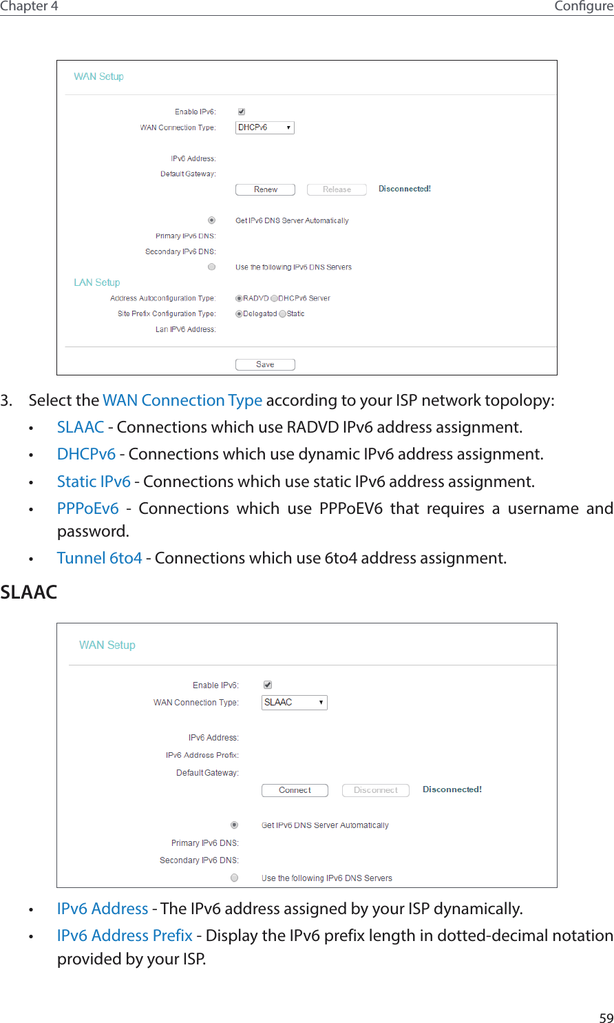 59Chapter 4 Congure3.  Select the WAN Connection Type according to your ISP network topolopy:•  SLAAC - Connections which use RADVD IPv6 address assignment.•  DHCPv6 - Connections which use dynamic IPv6 address assignment. •  Static IPv6 - Connections which use static IPv6 address assignment. •  PPPoEv6  - Connections which use PPPoEV6 that requires a username and password. •  Tunnel 6to4 - Connections which use 6to4 address assignment.SLAAC•  IPv6 Address - The IPv6 address assigned by your ISP dynamically.•  IPv6 Address Prefix - Display the IPv6 prefix length in dotted-decimal notation provided by your ISP.