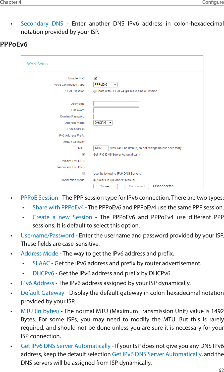 62Chapter 4 Congure•  Secondary DNS - Enter another DNS IPv6 address in colon-hexadecimal notation provided by your ISP.PPPoEv6 •  PPPoE Session - The PPP session type for IPv6 connection. There are two types:•  Share with PPPoEv4 - The PPPoEv6 and PPPoEv4 use the same PPP session.•  Create a new Session - The PPPoEv6 and PPPoEv4 use different PPP sessions. It is default to select this option.•  Username/Password - Enter the username and password provided by your ISP. These fields are case-sensitive.•  Address Mode - The way to get the IPv6 address and prefix. •  SLAAC - Get the IPv6 address and prefix by router advertisement. •  DHCPv6 - Get the IPv6 address and prefix by DHCPv6. •  IPv6 Address - The IPv6 address assigned by your ISP dynamically.•  Default Gateway - Display the default gateway in colon-hexadecimal notation provided by your ISP.•  MTU (in bytes) - The normal MTU (Maximum Transmission Unit) value is 1492 Bytes. For some ISPs, you may need to modify the MTU. But this is rarely required, and should not be done unless you are sure it is necessary for your ISP connection.•  Get IPv6 DNS Server Automatically - If your ISP does not give you any DNS IPv6 address, keep the default selection Get IPv6 DNS Server Automatically, and the DNS servers will be assigned from ISP dynamically.
