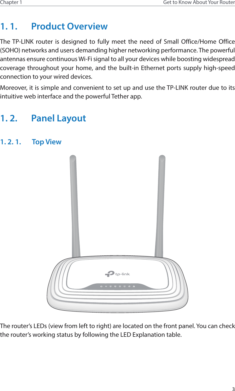3Chapter 1 Get to Know About Your Router1. 1.  Product OverviewThe TP-LINK router is designed to fully meet the need of Small Office/Home Office (SOHO) networks and users demanding higher networking performance. The powerful antennas ensure continuous Wi-Fi signal to all your devices while boosting widespread coverage throughout your home, and the built-in Ethernet ports supply high-speed connection to your wired devices.Moreover, it is simple and convenient to set up and use the TP-LINK router due to its intuitive web interface and the powerful Tether app.1. 2.  Panel Layout1. 2. 1.  Top ViewThe router’s LEDs (view from left to right) are located on the front panel. You can check the router’s working status by following the LED Explanation table.
