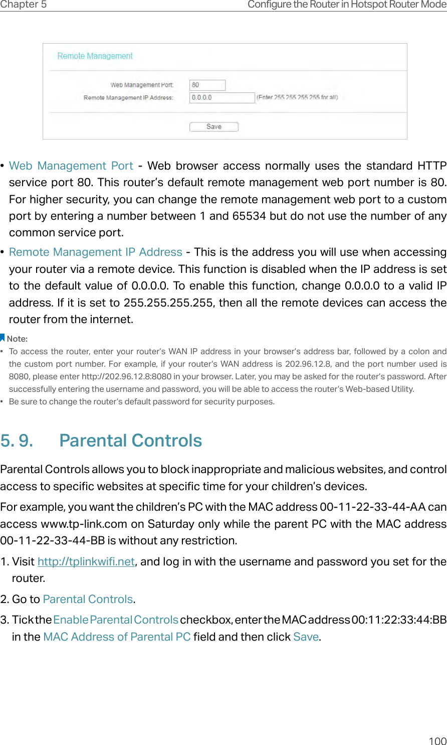 100Chapter 5 Configure the Router in Hotspot Router Mode •  Web Management Port - Web browser access normally uses the standard HTTP service port 80. This router’s default remote management web port number is 80. For higher security, you can change the remote management web port to a custom port by entering a number between 1 and 65534 but do not use the number of any common service port. •  Remote Management IP Address - This is the address you will use when accessing your router via a remote device. This function is disabled when the IP address is set to the default value of 0.0.0.0. To enable this function, change 0.0.0.0 to a valid IP address. If it is set to 255.255.255.255, then all the remote devices can access the router from the internet. Note:•  To access the router, enter your router’s WAN IP address in your browser’s address bar, followed by a colon and the custom port number. For example, if your router’s WAN address is 202.96.12.8, and the port number used is 8080, please enter http://202.96.12.8:8080 in your browser. Later, you may be asked for the router’s password. After successfully entering the username and password, you will be able to access the router’s Web-based Utility.•  Be sure to change the router’s default password for security purposes.5. 9.  Parental ControlsParental Controls allows you to block inappropriate and malicious websites, and control access to specific websites at specific time for your children’s devices.For example, you want the children’s PC with the MAC address 00-11-22-33-44-AA can access www.tp-link.com on Saturday only while the parent PC with the MAC address 00-11-22-33-44-BB is without any restriction.1. Visit http://tplinkwifi.net, and log in with the username and password you set for the router.2. Go to Parental Controls.3. Tick the Enable Parental Controls checkbox, enter the MAC address 00:11:22:33:44:BB in the MAC Address of Parental PC field and then click Save.