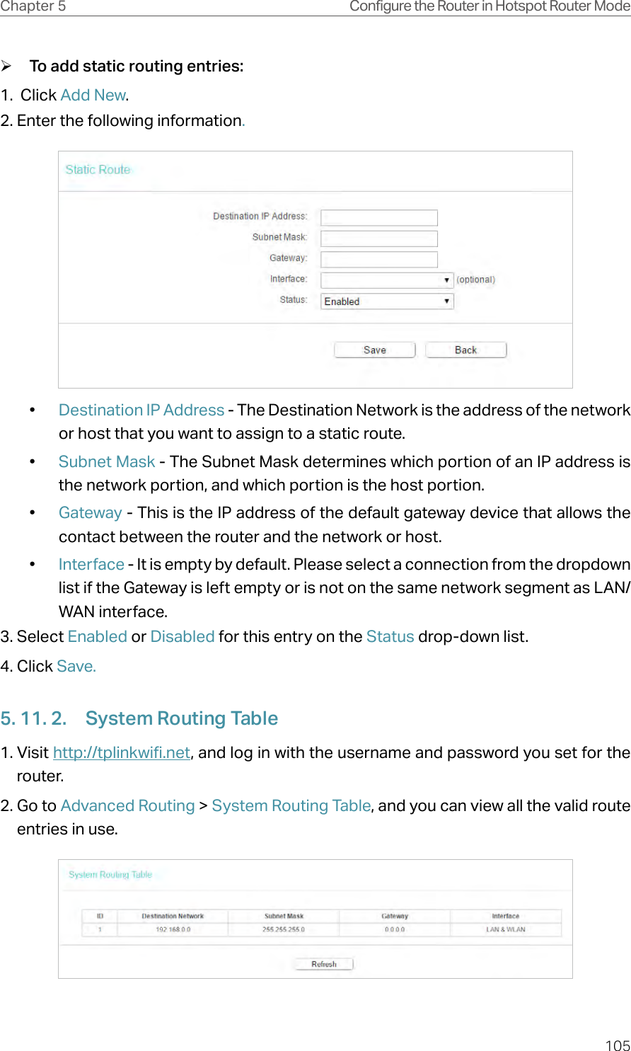 105Chapter 5 Configure the Router in Hotspot Router Mode ¾To add static routing entries:1.  Click Add New.2. Enter the following information.•  Destination IP Address - The Destination Network is the address of the network or host that you want to assign to a static route.•  Subnet Mask - The Subnet Mask determines which portion of an IP address is the network portion, and which portion is the host portion.•  Gateway - This is the IP address of the default gateway device that allows the contact between the router and the network or host.•  Interface - It is empty by default. Please select a connection from the dropdown list if the Gateway is left empty or is not on the same network segment as LAN/WAN interface.3. Select Enabled or Disabled for this entry on the Status drop-down list.4. Click Save.5. 11. 2.  System Routing Table1. Visit http://tplinkwifi.net, and log in with the username and password you set for the router.2. Go to Advanced Routing &gt; System Routing Table, and you can view all the valid route entries in use. 