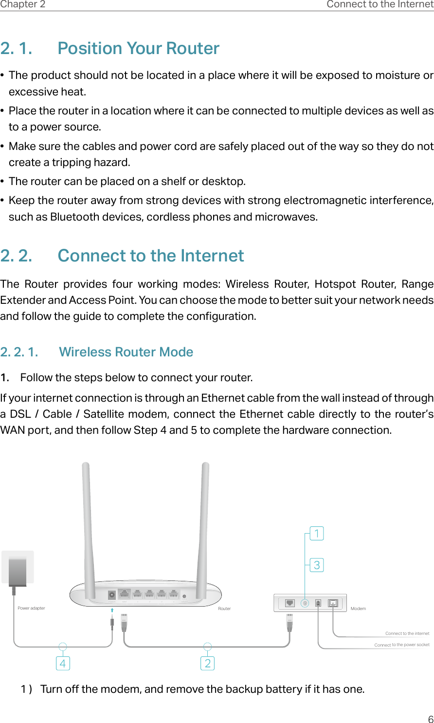 6Chapter 2 Connect to the Internet2. 1.  Position Your Router•  The product should not be located in a place where it will be exposed to moisture or excessive heat.•  Place the router in a location where it can be connected to multiple devices as well as to a power source.•  Make sure the cables and power cord are safely placed out of the way so they do not create a tripping hazard.•  The router can be placed on a shelf or desktop.•  Keep the router away from strong devices with strong electromagnetic interference, such as Bluetooth devices, cordless phones and microwaves.2. 2.  Connect to the InternetThe Router provides four working modes: Wireless Router, Hotspot Router, Range Extender and Access Point. You can choose the mode to better suit your network needs and follow the guide to complete the configuration.2. 2. 1.  Wireless Router Mode1.  Follow the steps below to connect your router.If your internet connection is through an Ethernet cable from the wall instead of through a DSL / Cable / Satellite modem, connect the Ethernet cable directly to the router’s WAN port, and then follow Step 4 and 5 to complete the hardware connection.Connect to the power socketConnect to the internetModemRouterPower adapterPOWER WAN 1 2 3 4 WPS/RESETPOWER WAN 1 2 3 4 WPS/RESET1 )  Turn off the modem, and remove the backup battery if it has one.