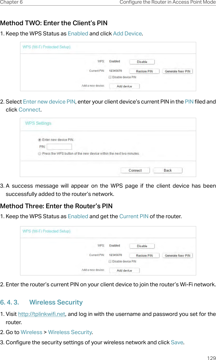 129Chapter 6 Congure the Router in Access Point ModeMethod TWO: Enter the Client’s PIN1. Keep the WPS Status as Enabled and click Add Device.2. Select Enter new device PIN, enter your client device’s current PIN in the PIN filed and click Connect.3. A success message will appear on the WPS page if the client device has been successfully added to the router’s network.Method Three: Enter the Router’s PIN1. Keep the WPS Status as Enabled and get the Current PIN of the router.2. Enter the router’s current PIN on your client device to join the router’s Wi-Fi network.6. 4. 3.  Wireless Security1. Visit http://tplinkwifi.net, and log in with the username and password you set for the router.2. Go to Wireless &gt; Wireless Security. 3. Configure the security settings of your wireless network and click Save.