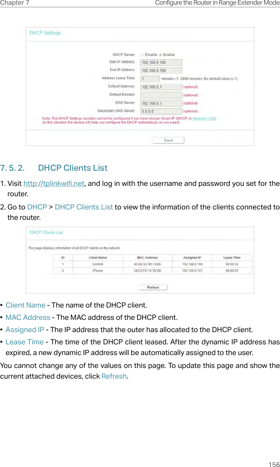 156Chapter 7 Configure the Router in Range Extender Mode7. 5. 2.  DHCP Clients List1. Visit http://tplinkwifi.net, and log in with the username and password you set for the router.2. Go to DHCP &gt; DHCP Clients List to view the information of the clients connected to the router.•  Client Name - The name of the DHCP client.•  MAC Address - The MAC address of the DHCP client. •  Assigned IP - The IP address that the outer has allocated to the DHCP client.•  Lease Time - The time of the DHCP client leased. After the dynamic IP address has expired, a new dynamic IP address will be automatically assigned to the user.  You cannot change any of the values on this page. To update this page and show the current attached devices, click Refresh.