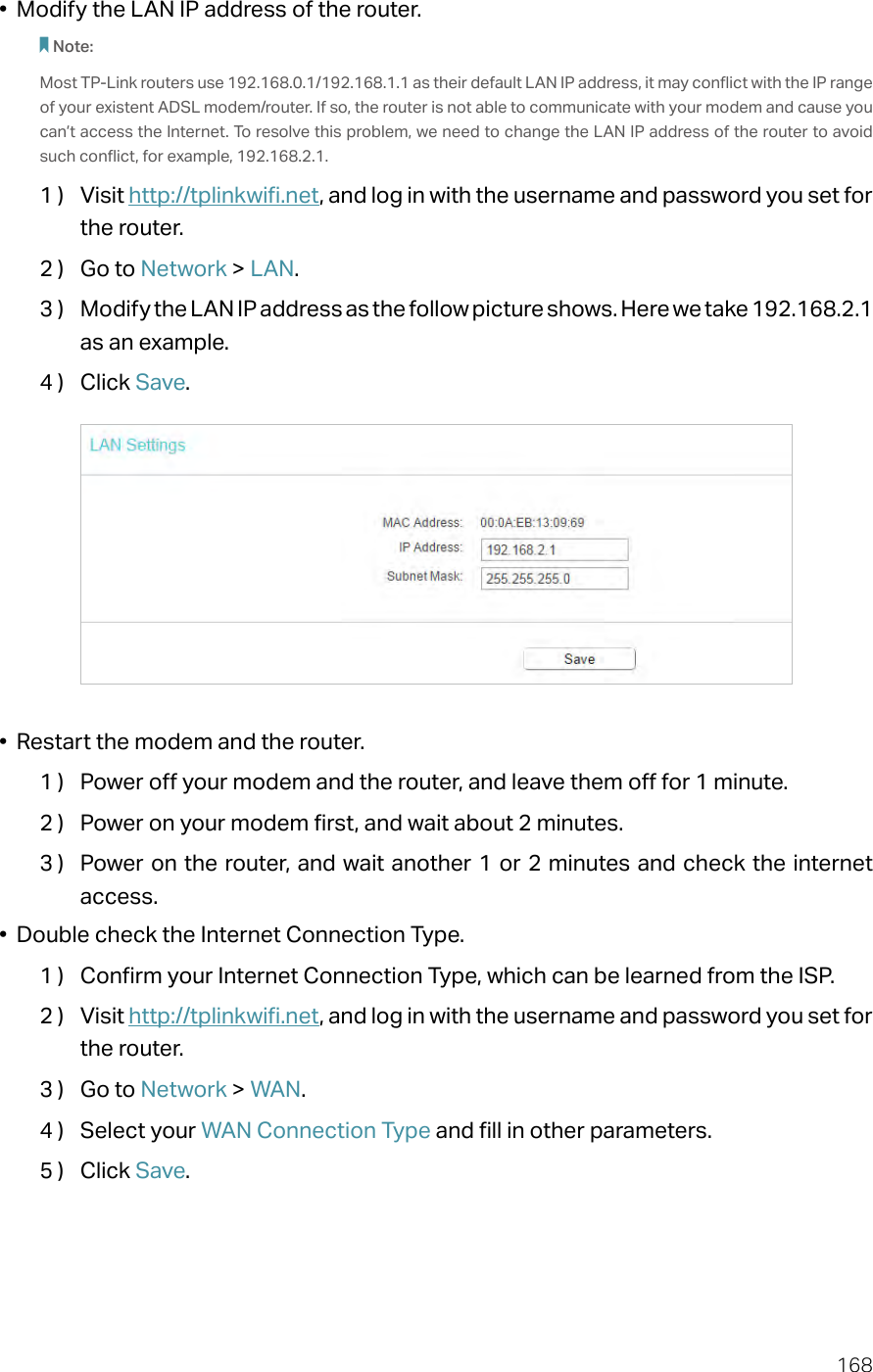168•  Modify the LAN IP address of the router.Note: Most TP-Link routers use 192.168.0.1/192.168.1.1 as their default LAN IP address, it may conflict with the IP range of your existent ADSL modem/router. If so, the router is not able to communicate with your modem and cause you can’t access the Internet. To resolve this problem, we need to change the LAN IP address of the router to avoid such conflict, for example, 192.168.2.1. 1 )  Visit http://tplinkwifi.net, and log in with the username and password you set for the router.2 )  Go to Network &gt; LAN.3 )  Modify the LAN IP address as the follow picture shows. Here we take 192.168.2.1 as an example.4 )  Click Save.•  Restart the modem and the router.1 )  Power off your modem and the router, and leave them off for 1 minute.2 )  Power on your modem first, and wait about 2 minutes.3 )  Power on the router, and wait another 1 or 2 minutes and check the internet access.•  Double check the Internet Connection Type.1 )  Confirm your Internet Connection Type, which can be learned from the ISP.2 )  Visit http://tplinkwifi.net, and log in with the username and password you set for the router.3 )  Go to Network &gt; WAN.4 )  Select your WAN Connection Type and fill in other parameters.5 )  Click Save.