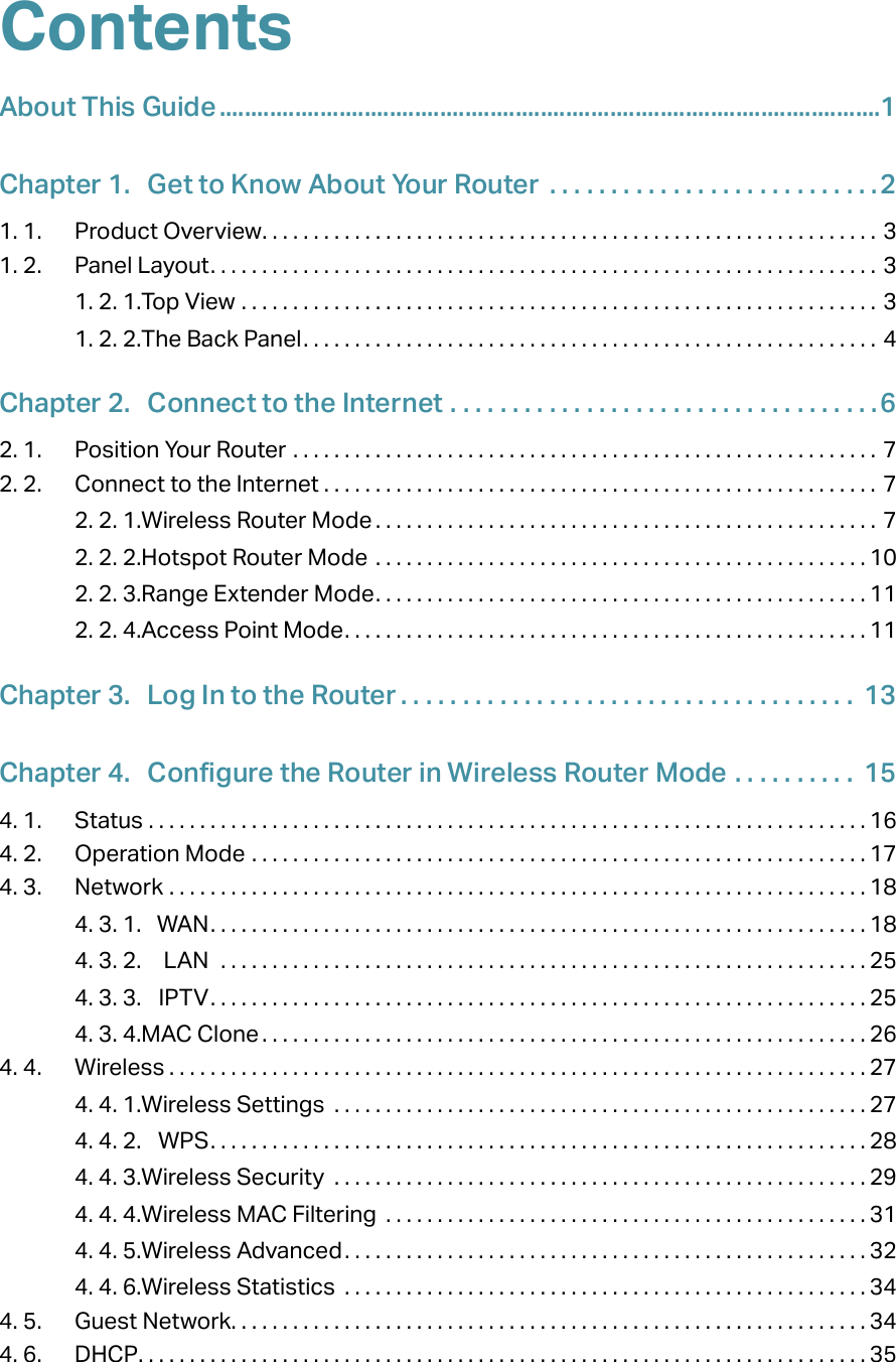 ContentsAbout This Guide .........................................................................................................1Chapter 1.  Get to Know About Your Router  . . . . . . . . . . . . . . . . . . . . . . . . . . .21. 1.  Product Overview. . . . . . . . . . . . . . . . . . . . . . . . . . . . . . . . . . . . . . . . . . . . . . . . . . . . . . . . . . . . 31. 2.  Panel Layout. . . . . . . . . . . . . . . . . . . . . . . . . . . . . . . . . . . . . . . . . . . . . . . . . . . . . . . . . . . . . . . . . 31. 2. 1. Top View  . . . . . . . . . . . . . . . . . . . . . . . . . . . . . . . . . . . . . . . . . . . . . . . . . . . . . . . . . . . . . . 31. 2. 2. The Back Panel. . . . . . . . . . . . . . . . . . . . . . . . . . . . . . . . . . . . . . . . . . . . . . . . . . . . . . . . 4Chapter 2.  Connect to the Internet  . . . . . . . . . . . . . . . . . . . . . . . . . . . . . . . . . . .62. 1.  Position Your Router  . . . . . . . . . . . . . . . . . . . . . . . . . . . . . . . . . . . . . . . . . . . . . . . . . . . . . . . . . 72. 2.  Connect to the Internet . . . . . . . . . . . . . . . . . . . . . . . . . . . . . . . . . . . . . . . . . . . . . . . . . . . . . . 72. 2. 1. Wireless Router Mode . . . . . . . . . . . . . . . . . . . . . . . . . . . . . . . . . . . . . . . . . . . . . . . . . 72. 2. 2. Hotspot Router Mode  . . . . . . . . . . . . . . . . . . . . . . . . . . . . . . . . . . . . . . . . . . . . . . . . 102. 2. 3. Range Extender Mode. . . . . . . . . . . . . . . . . . . . . . . . . . . . . . . . . . . . . . . . . . . . . . . . 112. 2. 4. Access Point Mode. . . . . . . . . . . . . . . . . . . . . . . . . . . . . . . . . . . . . . . . . . . . . . . . . . . 11Chapter 3.  Log In to the Router . . . . . . . . . . . . . . . . . . . . . . . . . . . . . . . . . . . . .  13Chapter 4.  Configure the Router in Wireless Router Mode  . . . . . . . . . .  154. 1.  Status  . . . . . . . . . . . . . . . . . . . . . . . . . . . . . . . . . . . . . . . . . . . . . . . . . . . . . . . . . . . . . . . . . . . . . . 164. 2.  Operation Mode  . . . . . . . . . . . . . . . . . . . . . . . . . . . . . . . . . . . . . . . . . . . . . . . . . . . . . . . . . . . . 174. 3.  Network  . . . . . . . . . . . . . . . . . . . . . . . . . . . . . . . . . . . . . . . . . . . . . . . . . . . . . . . . . . . . . . . . . . . . 184. 3. 1.  WAN. . . . . . . . . . . . . . . . . . . . . . . . . . . . . . . . . . . . . . . . . . . . . . . . . . . . . . . . . . . . . . . . 184. 3. 2.  LAN   . . . . . . . . . . . . . . . . . . . . . . . . . . . . . . . . . . . . . . . . . . . . . . . . . . . . . . . . . . . . . . . 254. 3. 3.  IPTV. . . . . . . . . . . . . . . . . . . . . . . . . . . . . . . . . . . . . . . . . . . . . . . . . . . . . . . . . . . . . . . . 254. 3. 4. MAC Clone . . . . . . . . . . . . . . . . . . . . . . . . . . . . . . . . . . . . . . . . . . . . . . . . . . . . . . . . . . . 264. 4.  Wireless . . . . . . . . . . . . . . . . . . . . . . . . . . . . . . . . . . . . . . . . . . . . . . . . . . . . . . . . . . . . . . . . . . . . 274. 4. 1. Wireless Settings  . . . . . . . . . . . . . . . . . . . . . . . . . . . . . . . . . . . . . . . . . . . . . . . . . . . . 274. 4. 2.  WPS. . . . . . . . . . . . . . . . . . . . . . . . . . . . . . . . . . . . . . . . . . . . . . . . . . . . . . . . . . . . . . . . 284. 4. 3. Wireless Security  . . . . . . . . . . . . . . . . . . . . . . . . . . . . . . . . . . . . . . . . . . . . . . . . . . . . 294. 4. 4. Wireless MAC Filtering  . . . . . . . . . . . . . . . . . . . . . . . . . . . . . . . . . . . . . . . . . . . . . . . 314. 4. 5. Wireless Advanced. . . . . . . . . . . . . . . . . . . . . . . . . . . . . . . . . . . . . . . . . . . . . . . . . . . 324. 4. 6. Wireless Statistics  . . . . . . . . . . . . . . . . . . . . . . . . . . . . . . . . . . . . . . . . . . . . . . . . . . . 344. 5.  Guest Network. . . . . . . . . . . . . . . . . . . . . . . . . . . . . . . . . . . . . . . . . . . . . . . . . . . . . . . . . . . . . . 344. 6.  DHCP. . . . . . . . . . . . . . . . . . . . . . . . . . . . . . . . . . . . . . . . . . . . . . . . . . . . . . . . . . . . . . . . . . . . . . . 35