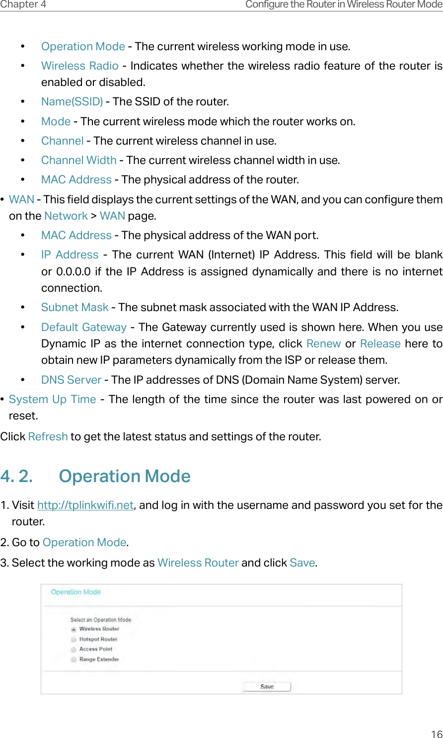 16Chapter 4 Configure the Router in Wireless Router Mode•  Operation Mode - The current wireless working mode in use.•  Wireless Radio - Indicates whether the wireless radio feature of the router is enabled or disabled.•  Name(SSID) - The SSID of the router.•  Mode - The current wireless mode which the router works on.•  Channel - The current wireless channel in use.•  Channel Width - The current wireless channel width in use.•  MAC Address - The physical address of the router.•  WAN - This field displays the current settings of the WAN, and you can configure them on the Network &gt; WAN page.•  MAC Address - The physical address of the WAN port.•  IP Address - The current WAN (Internet) IP Address. This field will be blank or 0.0.0.0 if the IP Address is assigned dynamically and there is no internet connection.•  Subnet Mask - The subnet mask associated with the WAN IP Address.•  Default Gateway - The Gateway currently used is shown here. When you use Dynamic IP as the internet connection type, click Renew  or  Release here to obtain new IP parameters dynamically from the ISP or release them.•  DNS Server - The IP addresses of DNS (Domain Name System) server.•  System Up Time - The length of the time since the router was last powered on or reset.Click Refresh to get the latest status and settings of the router.4. 2.  Operation Mode1. Visit http://tplinkwifi.net, and log in with the username and password you set for the router.2. Go to Operation Mode. 3. Select the working mode as Wireless Router and click Save.