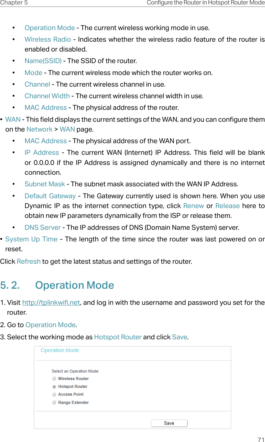 71Chapter 5 Configure the Router in Hotspot Router Mode•  Operation Mode - The current wireless working mode in use.•  Wireless Radio - Indicates whether the wireless radio feature of the router is enabled or disabled.•  Name(SSID) - The SSID of the router.•  Mode - The current wireless mode which the router works on.•  Channel - The current wireless channel in use.•  Channel Width - The current wireless channel width in use.•  MAC Address - The physical address of the router.•  WAN - This field displays the current settings of the WAN, and you can configure them on the Network &gt; WAN page.•  MAC Address - The physical address of the WAN port.•  IP Address - The current WAN (Internet) IP Address. This field will be blank or 0.0.0.0 if the IP Address is assigned dynamically and there is no internet connection.•  Subnet Mask - The subnet mask associated with the WAN IP Address.•  Default Gateway - The Gateway currently used is shown here. When you use Dynamic IP as the internet connection type, click Renew  or  Release here to obtain new IP parameters dynamically from the ISP or release them.•  DNS Server - The IP addresses of DNS (Domain Name System) server.•  System Up Time - The length of the time since the router was last powered on or reset.Click Refresh to get the latest status and settings of the router.5. 2.  Operation Mode1. Visit http://tplinkwifi.net, and log in with the username and password you set for the router.2. Go to Operation Mode. 3. Select the working mode as Hotspot Router and click Save.
