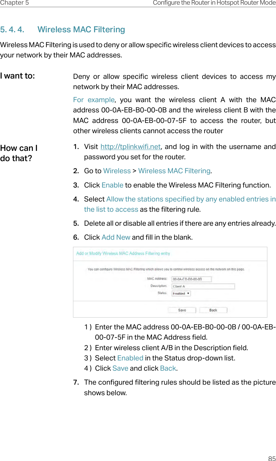 85Chapter 5 Configure the Router in Hotspot Router Mode5. 4. 4.  Wireless MAC FilteringWireless MAC Filtering is used to deny or allow specific wireless client devices to access your network by their MAC addresses.Deny or allow specific wireless client devices to access my network by their MAC addresses.For example, you want the wireless client A with the MAC address 00-0A-EB-B0-00-0B and the wireless client B with the MAC address 00-0A-EB-00-07-5F to access the router, but other wireless clients cannot access the router1.  Visit  http://tplinkwifi.net, and log in with the username and password you set for the router.2.  Go to Wireless &gt; Wireless MAC Filtering.3.  Click Enable to enable the Wireless MAC Filtering function.4.  Select Allow the stations specified by any enabled entries in the list to access as the filtering rule.5.  Delete all or disable all entries if there are any entries already.6.  Click Add New and fill in the blank.1 )  Enter the MAC address 00-0A-EB-B0-00-0B / 00-0A-EB-00-07-5F in the MAC Address field.2 )  Enter wireless client A/B in the Description field.3 )  Select Enabled in the Status drop-down list.4 )  Click Save and click Back.7.  The configured filtering rules should be listed as the picture shows below.I want to:How can I do that?