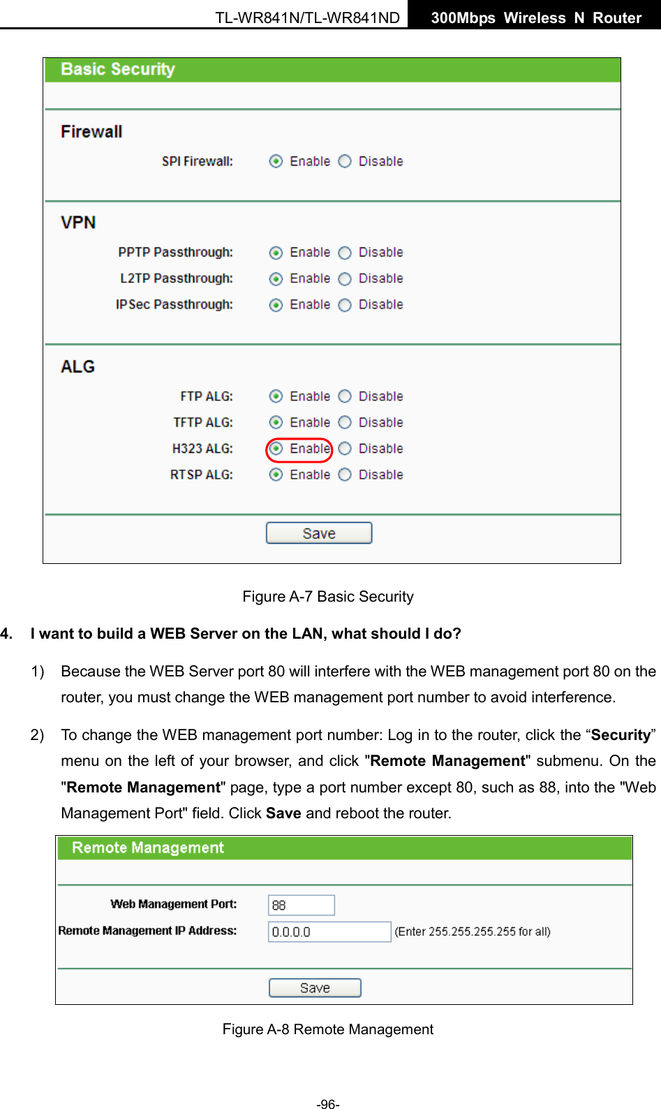  TL-WR841N/TL-WR841ND  300Mbps Wireless N  Router       Figure A-7 Basic Security 4. I want to build a WEB Server on the LAN, what should I do? 1) Because the WEB Server port 80 will interfere with the WEB management port 80 on the router, you must change the WEB management port number to avoid interference. 2) To change the WEB management port number: Log in to the router, click the “Security” menu on the left of your browser, and click &quot;Remote Management&quot; submenu. On the &quot;Remote Management&quot; page, type a port number except 80, such as 88, into the &quot;Web Management Port&quot; field. Click Save and reboot the router.  Figure A-8 Remote Management -96- 