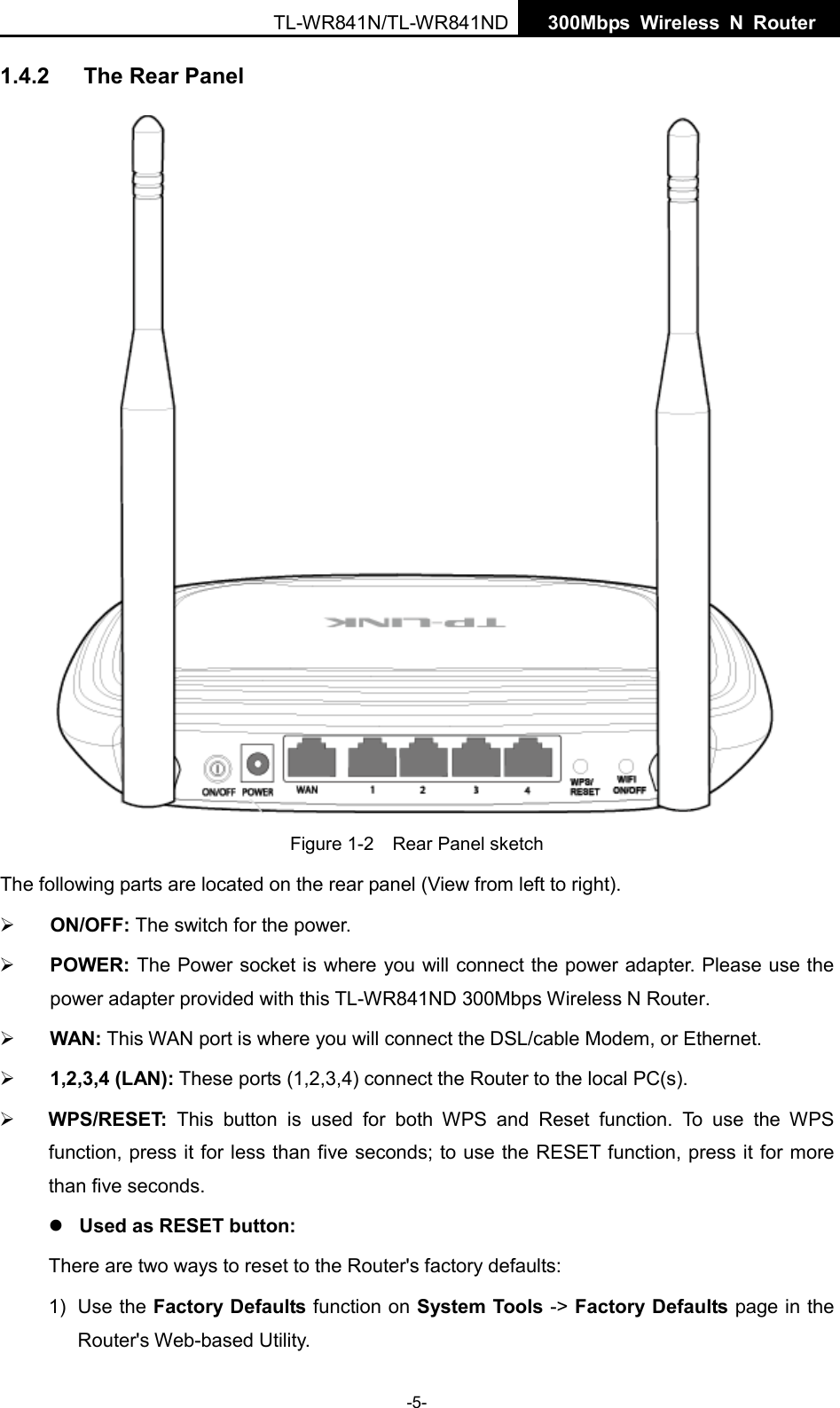  TL-WR841N/TL-WR841ND  300Mbps Wireless N  Router    1.4.2 The Rear Panel  Figure 1-2    Rear Panel sketch The following parts are located on the rear panel (View from left to right).  ON/OFF: The switch for the power.  POWER: The Power socket is where you will connect the power adapter. Please use the power adapter provided with this TL-WR841ND 300Mbps Wireless N Router.  WAN: This WAN port is where you will connect the DSL/cable Modem, or Ethernet.  1,2,3,4 (LAN): These ports (1,2,3,4) connect the Router to the local PC(s).  WPS/RESET: This button is used for both WPS and Reset function. To use the WPS function, press it for less than five seconds; to use the RESET function, press it for more than five seconds.    Used as RESET button: There are two ways to reset to the Router&apos;s factory defaults: 1) Use the Factory Defaults function on System Tools -&gt; Factory Defaults page in the Router&apos;s Web-based Utility. -5- 