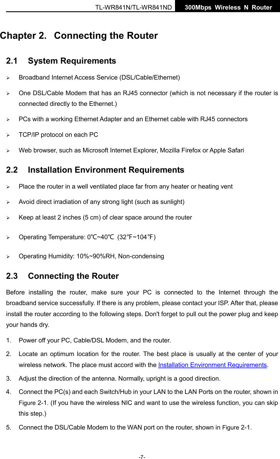  TL-WR841N/TL-WR841ND  300Mbps Wireless N  Router    Chapter 2.  Connecting the Router 2.1 System Requirements  Broadband Internet Access Service (DSL/Cable/Ethernet)  One DSL/Cable Modem that has an RJ45 connector (which is not necessary if the router is connected directly to the Ethernet.)  PCs with a working Ethernet Adapter and an Ethernet cable with RJ45 connectors    TCP/IP protocol on each PC  Web browser, such as Microsoft Internet Explorer, Mozilla Firefox or Apple Safari 2.2 Installation Environment Requirements  Place the router in a well ventilated place far from any heater or heating vent    Avoid direct irradiation of any strong light (such as sunlight)  Keep at least 2 inches (5 cm) of clear space around the router  Operating Temperature: 0℃~40℃ (32℉~104℉)  Operating Humidity: 10%~90%RH, Non-condensing 2.3 Connecting the Router Before installing the  router,  make sure your PC is  connected to the Internet through the broadband service successfully. If there is any problem, please contact your ISP. After that, please install the router according to the following steps. Don&apos;t forget to pull out the power plug and keep your hands dry. 1. Power off your PC, Cable/DSL Modem, and the router.   2. Locate an optimum location for the router. The best place is usually at the center of your wireless network. The place must accord with the Installation Environment Requirements.   3. Adjust the direction of the antenna. Normally, upright is a good direction. 4. Connect the PC(s) and each Switch/Hub in your LAN to the LAN Ports on the router, shown in Figure 2-1. (If you have the wireless NIC and want to use the wireless function, you can skip this step.) 5. Connect the DSL/Cable Modem to the WAN port on the router, shown in Figure 2-1. -7- 