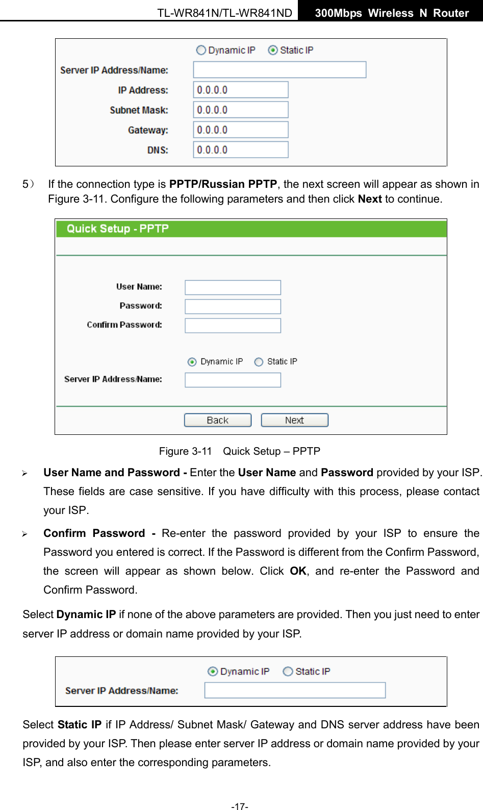  TL-WR841N/TL-WR841ND  300Mbps Wireless N  Router     5） If the connection type is PPTP/Russian PPTP, the next screen will appear as shown in Figure 3-11. Configure the following parameters and then click Next to continue.  Figure 3-11  Quick Setup – PPTP  User Name and Password - Enter the User Name and Password provided by your ISP. These fields are case sensitive. If you have difficulty with this process, please contact your ISP.  Confirm Password -  Re-enter the password provided by your ISP to ensure the Password you entered is correct. If the Password is different from the Confirm Password, the screen will appear as shown below. Click OK, and re-enter the Password and Confirm Password. Select Dynamic IP if none of the above parameters are provided. Then you just need to enter server IP address or domain name provided by your ISP.    Select Static IP if IP Address/ Subnet Mask/ Gateway and DNS server address have been provided by your ISP. Then please enter server IP address or domain name provided by your ISP, and also enter the corresponding parameters. -17- 