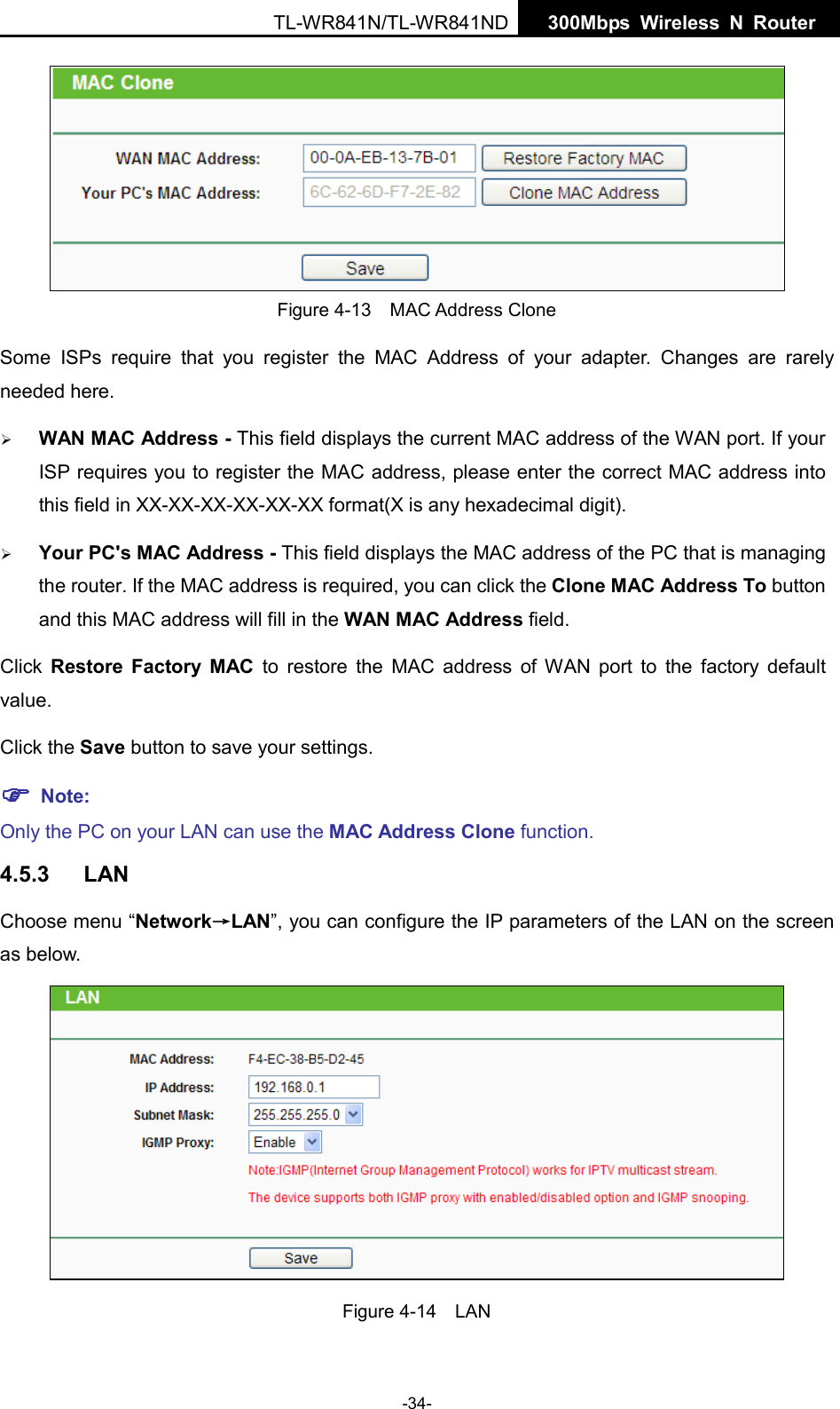  TL-WR841N/TL-WR841ND  300Mbps Wireless N  Router     Figure 4-13  MAC Address Clone Some ISPs require that you register the MAC Address of your adapter.  Changes are rarely needed here.  WAN MAC Address - This field displays the current MAC address of the WAN port. If your ISP requires you to register the MAC address, please enter the correct MAC address into this field in XX-XX-XX-XX-XX-XX format(X is any hexadecimal digit).    Your PC&apos;s MAC Address - This field displays the MAC address of the PC that is managing the router. If the MAC address is required, you can click the Clone MAC Address To button and this MAC address will fill in the WAN MAC Address field. Click  Restore Factory MAC to restore the MAC address of WAN port to the factory default value. Click the Save button to save your settings.  Note:   Only the PC on your LAN can use the MAC Address Clone function. 4.5.3 LAN Choose menu “Network→LAN”, you can configure the IP parameters of the LAN on the screen as below.  Figure 4-14  LAN -34- 