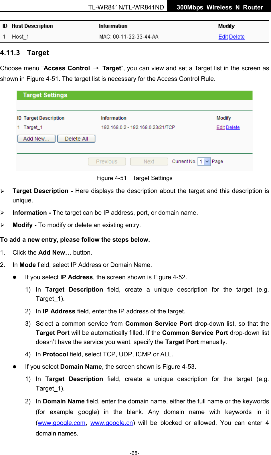  TL-WR841N/TL-WR841ND  300Mbps Wireless N  Router     4.11.3  Target Choose menu “Access Control → Target”, you can view and set a Target list in the screen as shown in Figure 4-51. The target list is necessary for the Access Control Rule.  Figure 4-51  Target Settings  Target Description - Here displays the description about the target and this description is unique.    Information - The target can be IP address, port, or domain name.    Modify - To modify or delete an existing entry.   To add a new entry, please follow the steps below. 1.  Click the Add New… button. 2. In Mode field, select IP Address or Domain Name.  If you select IP Address, the screen shown is Figure 4-52.   1) In  Target Description field, create a unique description for the target (e.g. Target_1). 2)  In IP Address field, enter the IP address of the target. 3) Select a common service from Common Service Port drop-down list, so that the Target Port will be automatically filled. If the Common Service Port drop-down list doesn’t have the service you want, specify the Target Port manually. 4)  In Protocol field, select TCP, UDP, ICMP or ALL.   If you select Domain Name, the screen shown is Figure 4-53. 1) In  Target Description field, create a unique description for the target (e.g. Target_1). 2)  In Domain Name field, enter the domain name, either the full name or the keywords (for example google) in the blank. Any domain name with keywords in it (www.google.com,  www.google.cn) will be blocked or allowed. You can enter 4 domain names. -68- 