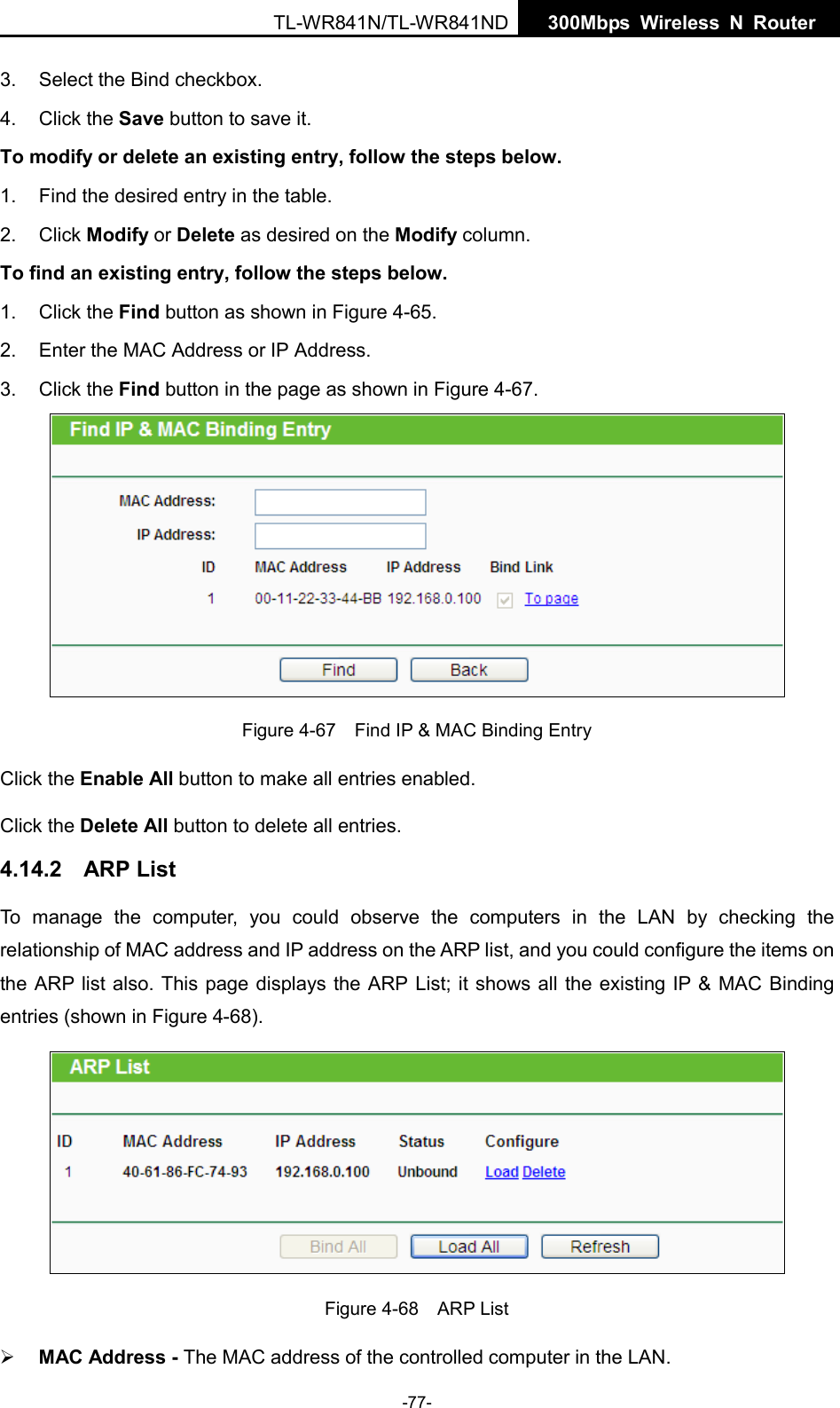  TL-WR841N/TL-WR841ND  300Mbps Wireless N  Router    3. Select the Bind checkbox.   4. Click the Save button to save it. To modify or delete an existing entry, follow the steps below. 1. Find the desired entry in the table.   2. Click Modify or Delete as desired on the Modify column.   To find an existing entry, follow the steps below. 1. Click the Find button as shown in Figure 4-65. 2. Enter the MAC Address or IP Address. 3. Click the Find button in the page as shown in Figure 4-67.  Figure 4-67  Find IP &amp; MAC Binding Entry Click the Enable All button to make all entries enabled. Click the Delete All button to delete all entries. 4.14.2 ARP List To manage the computer, you could observe the computers in the LAN by checking the relationship of MAC address and IP address on the ARP list, and you could configure the items on the ARP list also. This page displays the ARP List; it shows all the existing IP &amp; MAC Binding entries (shown in Figure 4-68).    Figure 4-68  ARP List  MAC Address - The MAC address of the controlled computer in the LAN.   -77- 
