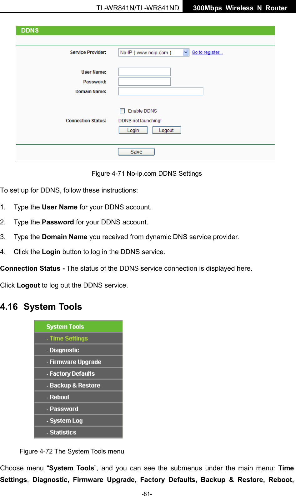  TL-WR841N/TL-WR841ND  300Mbps Wireless N  Router     Figure 4-71 No-ip.com DDNS Settings To set up for DDNS, follow these instructions: 1. Type the User Name for your DDNS account.   2. Type the Password for your DDNS account.   3. Type the Domain Name you received from dynamic DNS service provider. 4. Click the Login button to log in the DDNS service. Connection Status - The status of the DDNS service connection is displayed here. Click Logout to log out the DDNS service. 4.16 System Tools  Figure 4-72 The System Tools menu Choose menu “System Tools”, and you can see the submenus under the main menu: Time Settings,  Diagnostic,  Firmware Upgrade,  Factory Defaults,  Backup &amp; Restore, Reboot, -81- 
