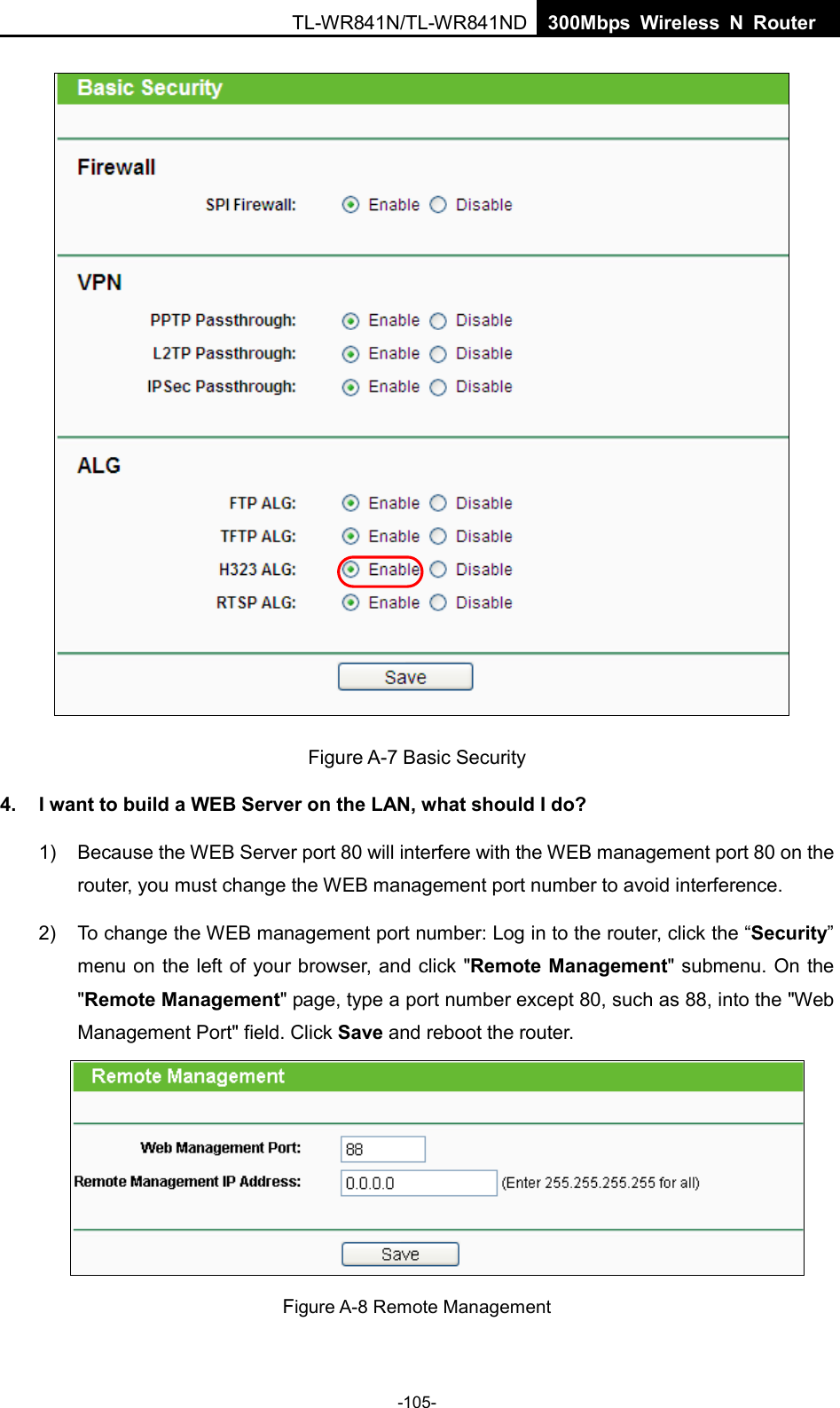  TL-WR841N/TL-WR841ND  300Mbps Wireless N Router       Figure A-7 Basic Security 4. I want to build a WEB Server on the LAN, what should I do? 1) Because the WEB Server port 80 will interfere with the WEB management port 80 on the router, you must change the WEB management port number to avoid interference. 2) To change the WEB management port number: Log in to the router, click the “Security” menu on the left of your browser, and click &quot;Remote Management&quot; submenu. On the &quot;Remote Management&quot; page, type a port number except 80, such as 88, into the &quot;Web Management Port&quot; field. Click Save and reboot the router.  Figure A-8 Remote Management -105- 