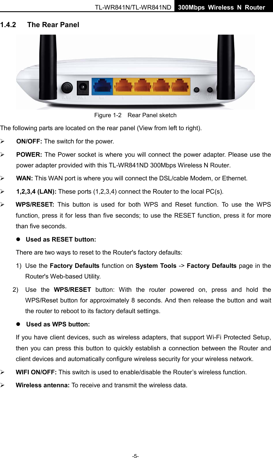  TL-WR841N/TL-WR841ND  300Mbps Wireless N Router    1.4.2 The Rear Panel  Figure 1-2    Rear Panel sketch The following parts are located on the rear panel (View from left to right).  ON/OFF: The switch for the power.  POWER: The Power socket is where you will connect the power adapter. Please use the power adapter provided with this TL-WR841ND 300Mbps Wireless N Router.  WAN: This WAN port is where you will connect the DSL/cable Modem, or Ethernet.  1,2,3,4 (LAN): These ports (1,2,3,4) connect the Router to the local PC(s).  WPS/RESET: This button is used for both WPS and Reset function. To use the WPS function, press it for less than five seconds; to use the RESET function, press it for more than five seconds.    Used as RESET button: There are two ways to reset to the Router&apos;s factory defaults: 1)  Use the Factory Defaults function on System Tools -&gt; Factory Defaults page in the Router&apos;s Web-based Utility. 2) Use the WPS/RESET button:  With the router powered on, press and hold the WPS/Reset button for approximately 8 seconds. And then release the button and wait the router to reboot to its factory default settings.  Used as WPS button: If you have client devices, such as wireless adapters, that support Wi-Fi Protected Setup, then you can press this button to quickly establish a connection between the Router and client devices and automatically configure wireless security for your wireless network.  WIFI ON/OFF: This switch is used to enable/disable the Router’s wireless function.  Wireless antenna: To receive and transmit the wireless data. -5- 