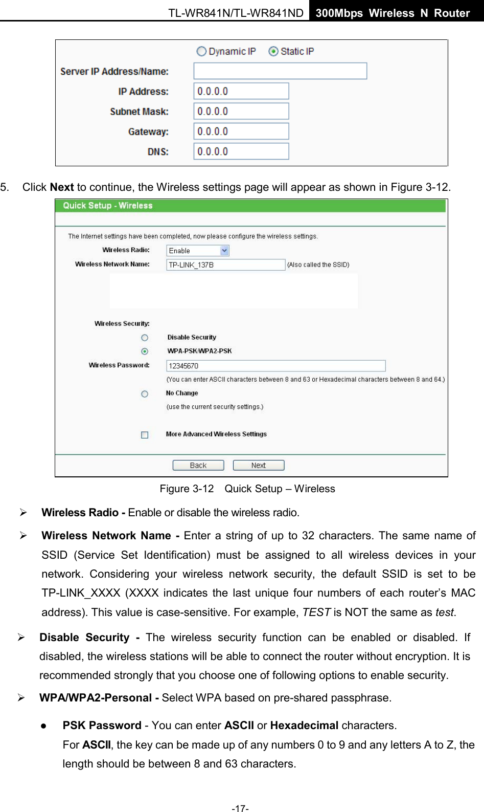 TL-WR841N/TL-WR841ND  300Mbps Wireless N Router 5. Click Next to continue, the Wireless settings page will appear as shown in Figure 3-12.Figure 3-12  Quick Setup – Wireless Wireless Radio - Enable or disable the wireless radio.Wireless Network Name - Enter a string of up to 32 characters. The same name ofSSID  (Service Set Identification)  must be assigned to all wireless devices in yournetwork.  Considering your wireless  network security, the default SSID is set to beTP-LINK_XXXX  (XXXX indicates the last unique four numbers of each router’s MACaddress). This value is case-sensitive. For example, TEST is NOT the same as test.-17- Disable Security  - The wireless security function can be enabled or disabled. Ifdisabled, the wireless stations will be able to connect the router without encryption. It isrecommended strongly that you choose one of following options to enable security.WPA/WPA2-Personal - Select WPA based on pre-shared passphrase.PSK Password - You can enter ASCII or Hexadecimal characters.For ASCII, the key can be made up of any numbers 0 to 9 and any letters A to Z, thelength should be between 8 and 63 characters.