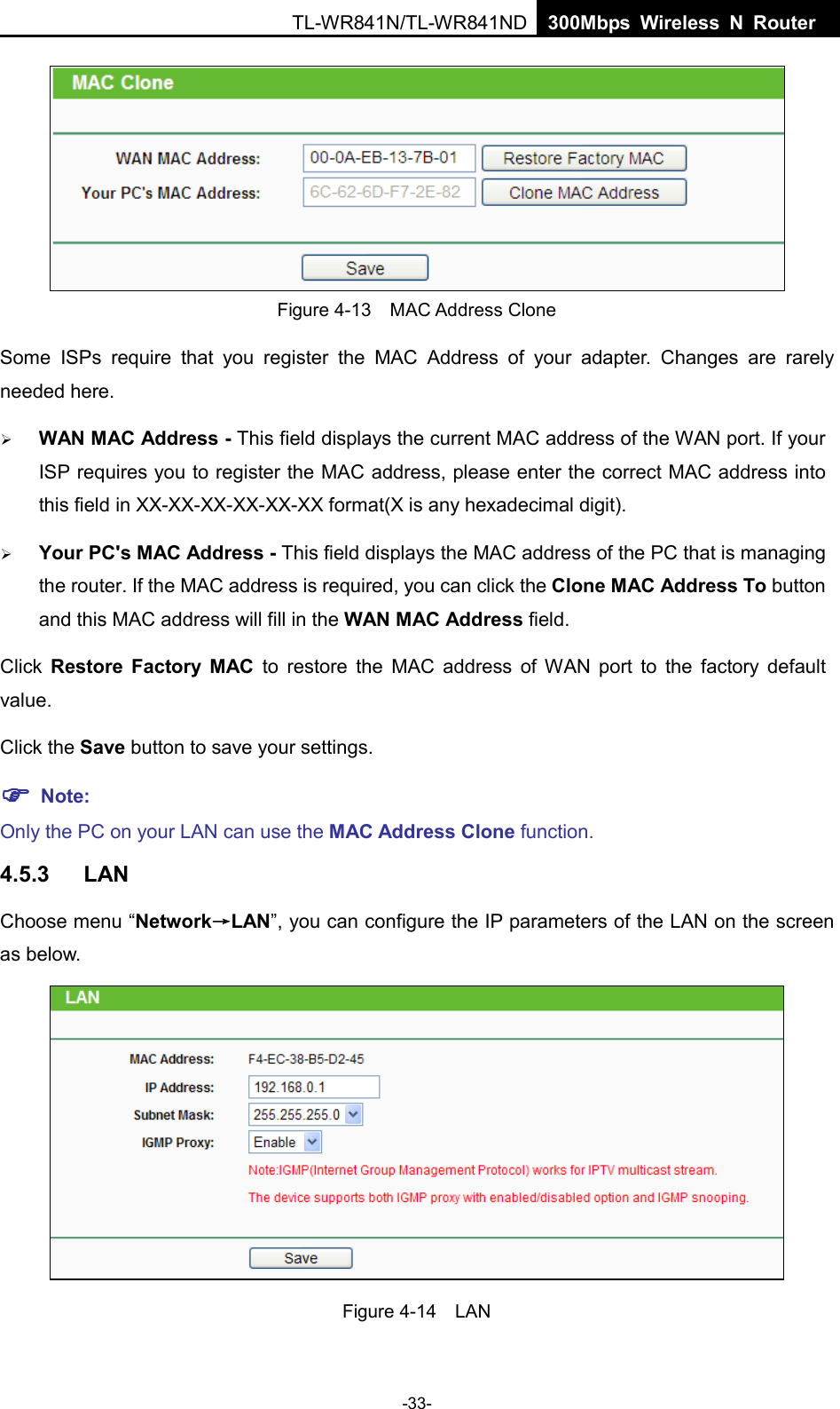 TL-WR841N/TL-WR841ND  300Mbps Wireless N Router Figure 4-13  MAC Address Clone Some ISPs require that you register the MAC Address of your adapter.  Changes are rarely needed here. WAN MAC Address - This field displays the current MAC address of the WAN port. If yourISP requires you to register the MAC address, please enter the correct MAC address intothis field in XX-XX-XX-XX-XX-XX format(X is any hexadecimal digit).Your PC&apos;s MAC Address - This field displays the MAC address of the PC that is managingthe router. If the MAC address is required, you can click the Clone MAC Address To buttonand this MAC address will fill in the WAN MAC Address field.Click  Restore Factory MAC to restore the MAC address of WAN port to the factory default value. Click the Save button to save your settings.  Note:Only the PC on your LAN can use the MAC Address Clone function. 4.5.3 LAN Choose menu “Network→LAN”, you can configure the IP parameters of the LAN on the screen as below. Figure 4-14  LAN -33- 