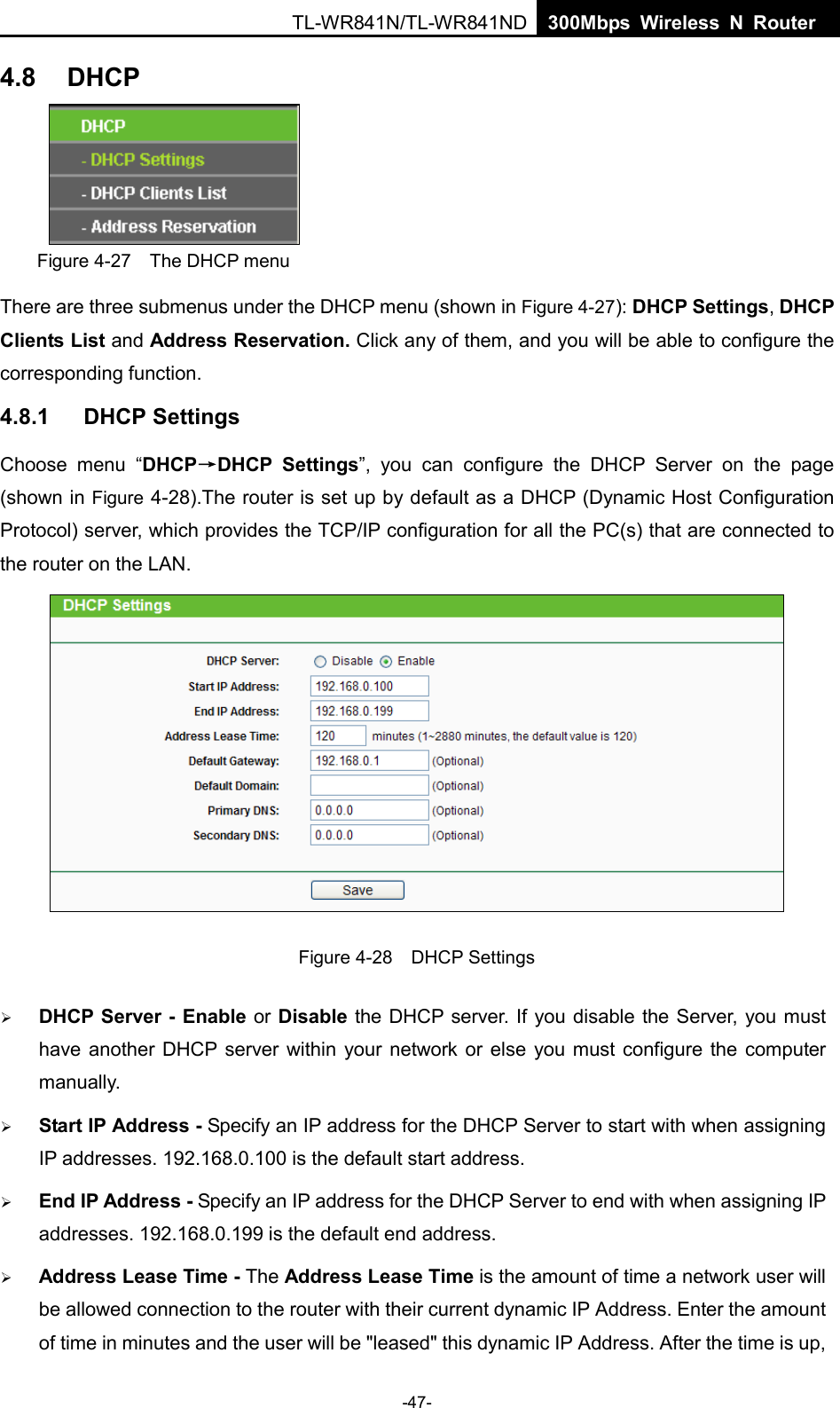  TL-WR841N/TL-WR841ND  300Mbps Wireless N Router    4.8 DHCP  Figure 4-27  The DHCP menu There are three submenus under the DHCP menu (shown in Figure 4-27): DHCP Settings, DHCP Clients List and Address Reservation. Click any of them, and you will be able to configure the corresponding function. 4.8.1 DHCP Settings Choose menu “DHCP→DHCP Settings”, you can configure the DHCP Server on the page (shown in Figure 4-28).The router is set up by default as a DHCP (Dynamic Host Configuration Protocol) server, which provides the TCP/IP configuration for all the PC(s) that are connected to the router on the LAN.    Figure 4-28  DHCP Settings  DHCP Server - Enable or Disable the DHCP server. If you disable the Server, you must have another DHCP server within your network or else you must configure the computer manually.  Start IP Address - Specify an IP address for the DHCP Server to start with when assigning IP addresses. 192.168.0.100 is the default start address.  End IP Address - Specify an IP address for the DHCP Server to end with when assigning IP addresses. 192.168.0.199 is the default end address.  Address Lease Time - The Address Lease Time is the amount of time a network user will be allowed connection to the router with their current dynamic IP Address. Enter the amount of time in minutes and the user will be &quot;leased&quot; this dynamic IP Address. After the time is up, -47- 