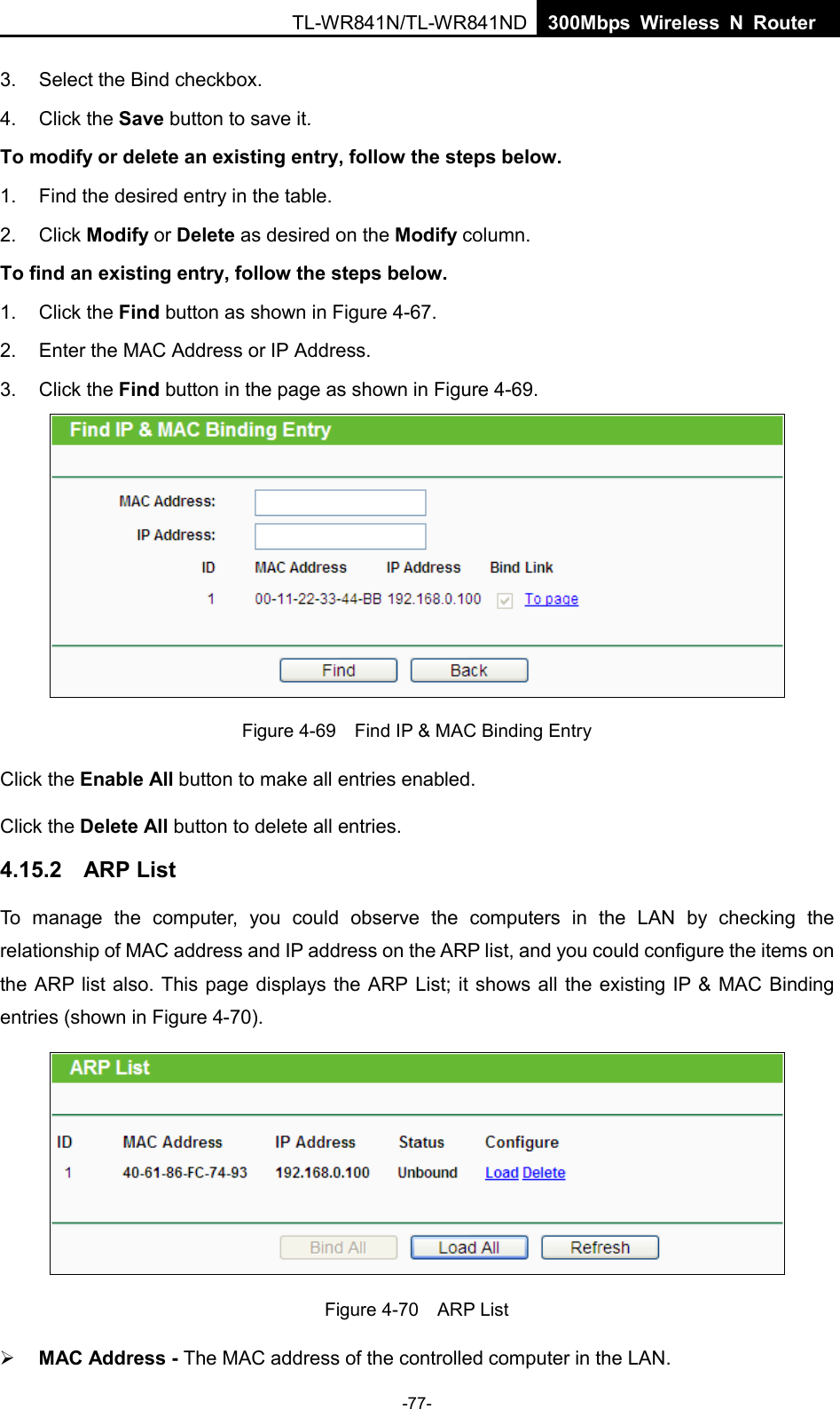  TL-WR841N/TL-WR841ND  300Mbps Wireless N Router    3. Select the Bind checkbox.   4. Click the Save button to save it. To modify or delete an existing entry, follow the steps below. 1. Find the desired entry in the table.   2. Click Modify or Delete as desired on the Modify column.   To find an existing entry, follow the steps below. 1. Click the Find button as shown in Figure 4-67. 2. Enter the MAC Address or IP Address. 3. Click the Find button in the page as shown in Figure 4-69.  Figure 4-69  Find IP &amp; MAC Binding Entry Click the Enable All button to make all entries enabled. Click the Delete All button to delete all entries. 4.15.2 ARP List To manage the computer, you could observe the computers in the LAN by checking the relationship of MAC address and IP address on the ARP list, and you could configure the items on the ARP list also. This page displays the ARP List; it shows all the existing IP &amp; MAC Binding entries (shown in Figure 4-70).    Figure 4-70  ARP List  MAC Address - The MAC address of the controlled computer in the LAN.   -77- 