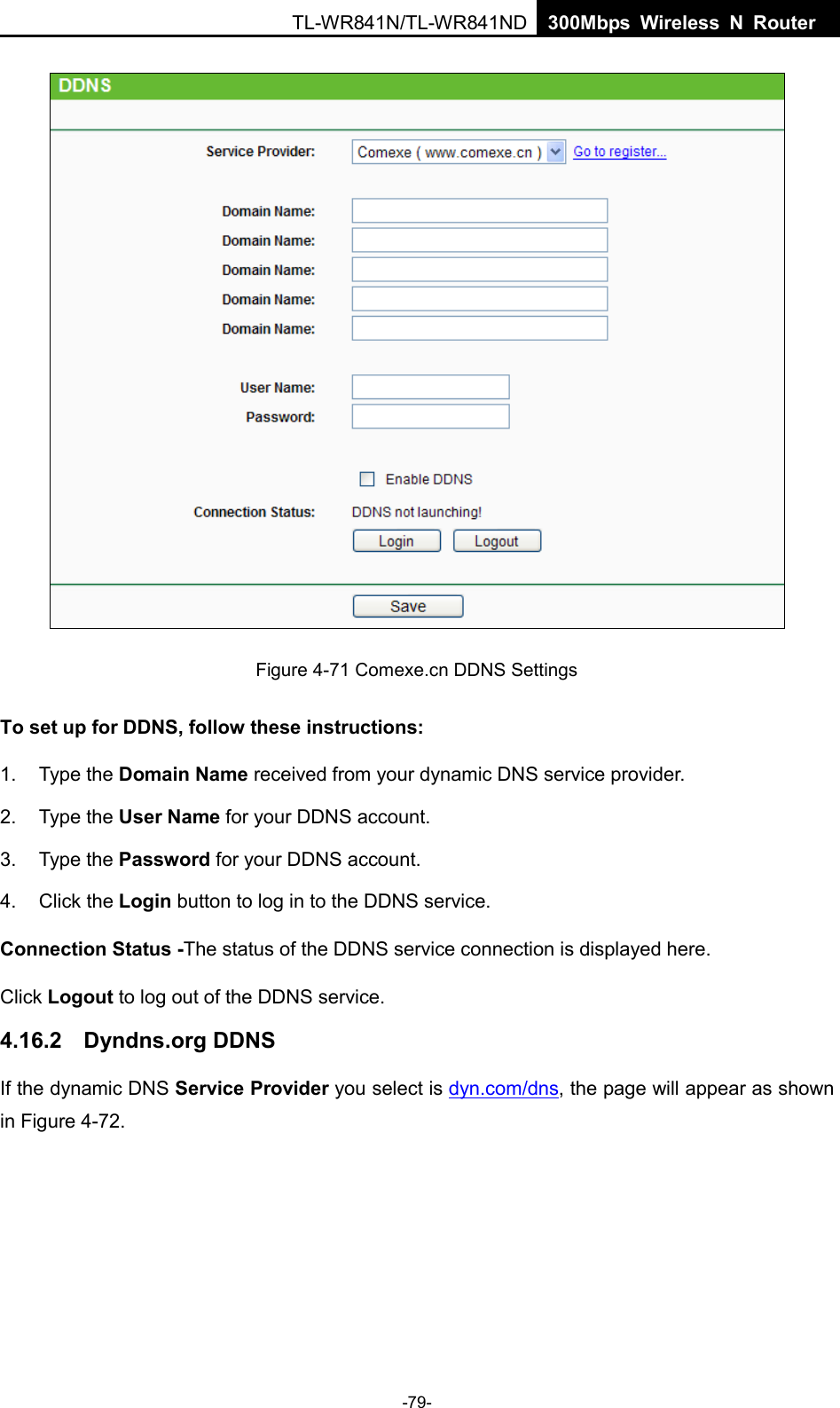  TL-WR841N/TL-WR841ND  300Mbps Wireless N Router     Figure 4-71 Comexe.cn DDNS Settings To set up for DDNS, follow these instructions: 1. Type the Domain Name received from your dynamic DNS service provider.     2. Type the User Name for your DDNS account.   3. Type the Password for your DDNS account.   4. Click the Login button to log in to the DDNS service. Connection Status -The status of the DDNS service connection is displayed here. Click Logout to log out of the DDNS service.   4.16.2 Dyndns.org DDNS If the dynamic DNS Service Provider you select is dyn.com/dns, the page will appear as shown in Figure 4-72. -79- 