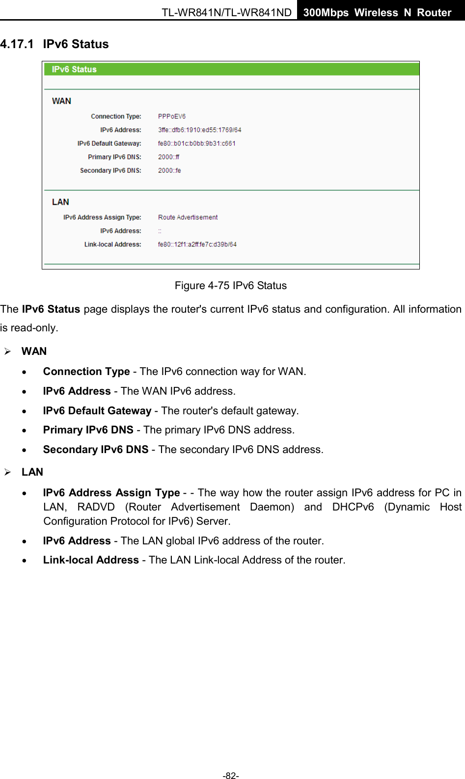  TL-WR841N/TL-WR841ND  300Mbps Wireless N Router    4.17.1 IPv6 Status  Figure 4-75 IPv6 Status The IPv6 Status page displays the router&apos;s current IPv6 status and configuration. All information is read-only.    WAN   • Connection Type - The IPv6 connection way for WAN. • IPv6 Address - The WAN IPv6 address. • IPv6 Default Gateway - The router&apos;s default gateway. • Primary IPv6 DNS - The primary IPv6 DNS address. • Secondary IPv6 DNS - The secondary IPv6 DNS address.  LAN • IPv6 Address Assign Type - - The way how the router assign IPv6 address for PC in LAN, RADVD (Router Advertisement Daemon) and DHCPv6 (Dynamic Host Configuration Protocol for IPv6) Server. • IPv6 Address - The LAN global IPv6 address of the router. • Link-local Address - The LAN Link-local Address of the router. -82- 