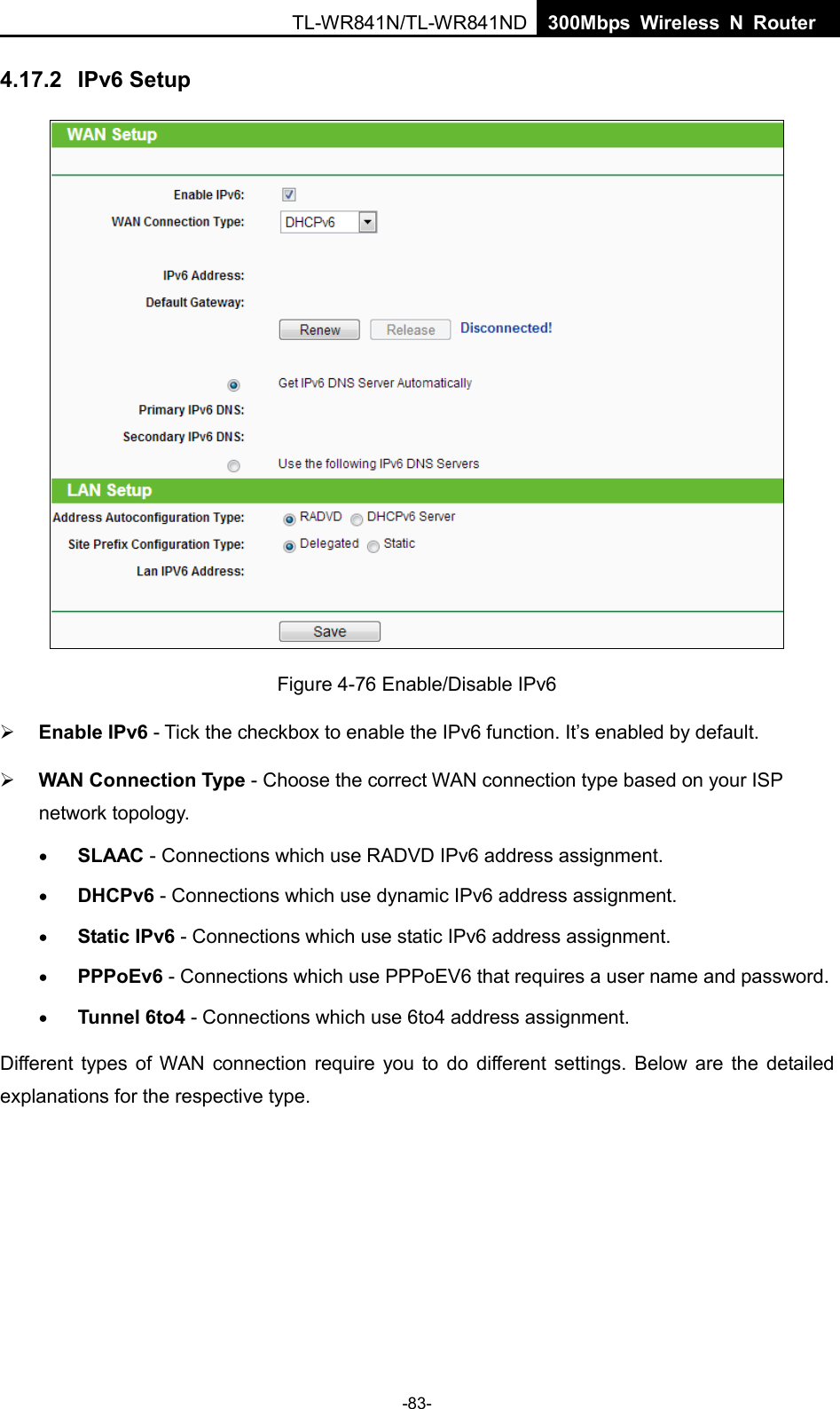  TL-WR841N/TL-WR841ND  300Mbps Wireless N Router    4.17.2 IPv6 Setup  Figure 4-76 Enable/Disable IPv6  Enable IPv6 - Tick the checkbox to enable the IPv6 function. It’s enabled by default.  WAN Connection Type - Choose the correct WAN connection type based on your ISP network topology. • SLAAC - Connections which use RADVD IPv6 address assignment. • DHCPv6 - Connections which use dynamic IPv6 address assignment.   • Static IPv6 - Connections which use static IPv6 address assignment.   • PPPoEv6 - Connections which use PPPoEV6 that requires a user name and password.   • Tunnel 6to4 - Connections which use 6to4 address assignment. Different types of WAN connection require you to do different settings. Below are the detailed explanations for the respective type. -83- 