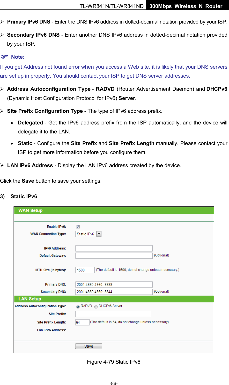  TL-WR841N/TL-WR841ND  300Mbps Wireless N Router     Primary IPv6 DNS - Enter the DNS IPv6 address in dotted-decimal notation provided by your ISP.  Secondary IPv6 DNS - Enter another DNS IPv6 address in dotted-decimal notation provided by your ISP.  Note: If you get Address not found error when you access a Web site, it is likely that your DNS servers are set up improperly. You should contact your ISP to get DNS server addresses.  Address Autoconfiguration Type - RADVD (Router Advertisement Daemon) and DHCPv6 (Dynamic Host Configuration Protocol for IPv6) Server.  Site Prefix Configuration Type - The type of IPv6 address prefix. • Delegated - Get the IPv6 address prefix from the ISP automatically, and the device will delegate it to the LAN. • Static - Configure the Site Prefix and Site Prefix Length manually. Please contact your ISP to get more information before you configure them.  LAN IPv6 Address - Display the LAN IPv6 address created by the device. Click the Save button to save your settings. 3) Static IPv6  Figure 4-79 Static IPv6 -86- 