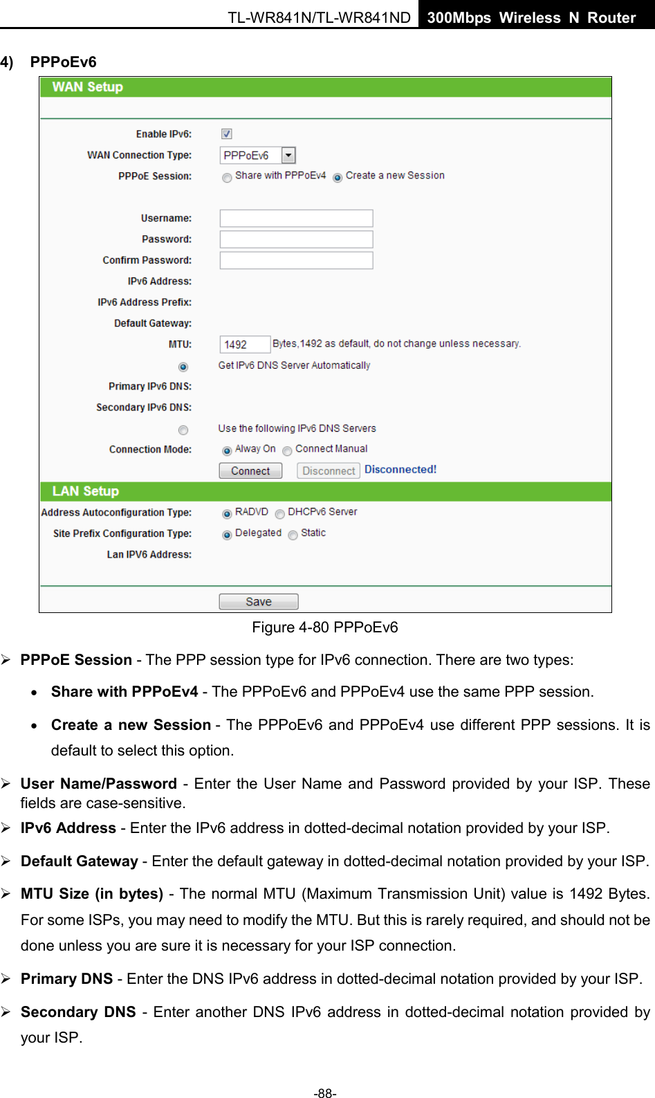  TL-WR841N/TL-WR841ND  300Mbps Wireless N Router    4) PPPoEv6  Figure 4-80 PPPoEv6  PPPoE Session - The PPP session type for IPv6 connection. There are two types: • Share with PPPoEv4 - The PPPoEv6 and PPPoEv4 use the same PPP session. • Create a new Session - The PPPoEv6 and PPPoEv4 use different PPP sessions. It is default to select this option.  User Name/Password -  Enter the User Name and Password provided by your ISP. These fields are case-sensitive.  IPv6 Address - Enter the IPv6 address in dotted-decimal notation provided by your ISP.  Default Gateway - Enter the default gateway in dotted-decimal notation provided by your ISP.  MTU Size (in bytes) - The normal MTU (Maximum Transmission Unit) value is 1492 Bytes. For some ISPs, you may need to modify the MTU. But this is rarely required, and should not be done unless you are sure it is necessary for your ISP connection.  Primary DNS - Enter the DNS IPv6 address in dotted-decimal notation provided by your ISP.  Secondary DNS  - Enter another DNS IPv6 address in dotted-decimal notation provided by your ISP. -88- 