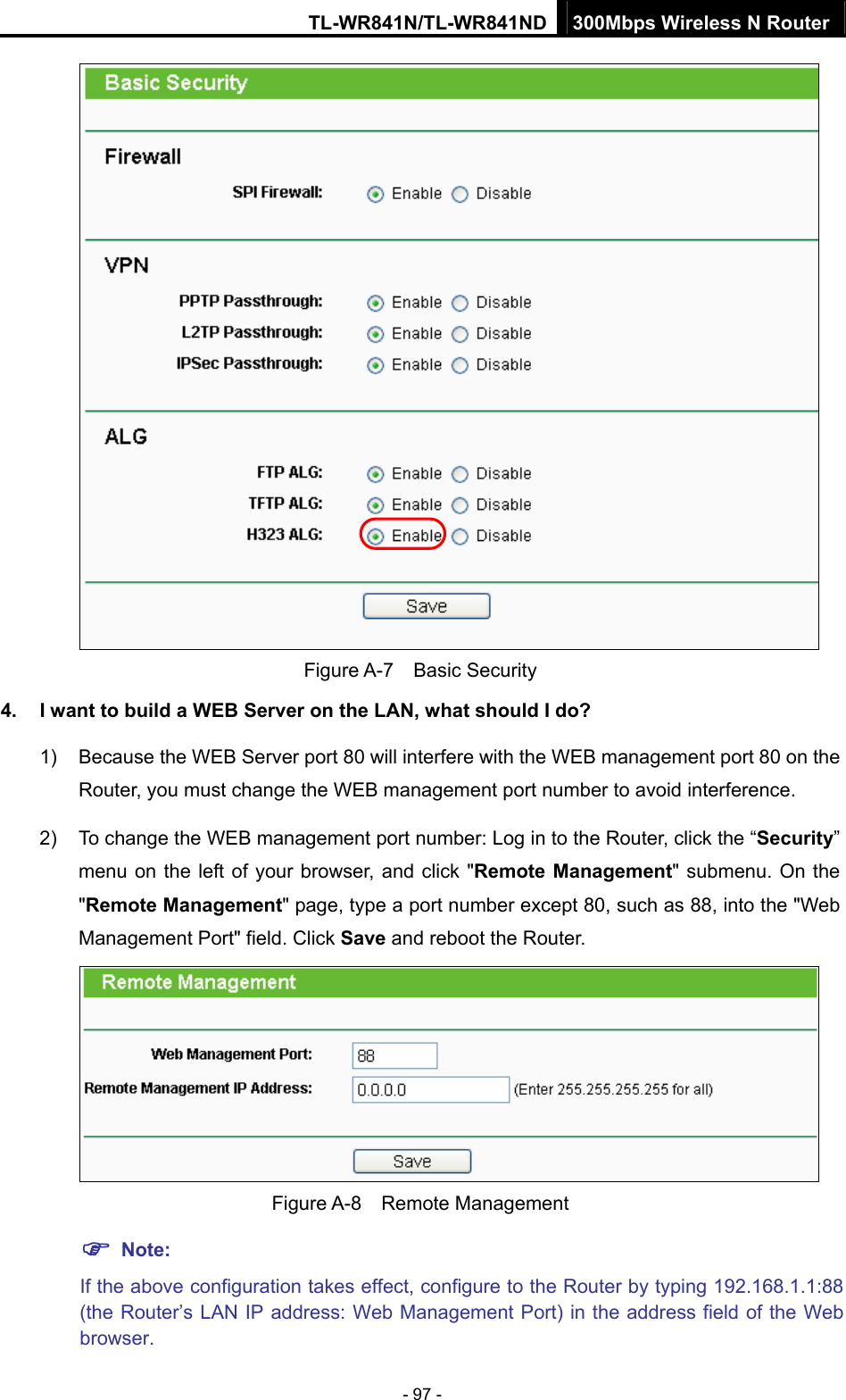 TL-WR841N/TL-WR841ND 300Mbps Wireless N Router - 97 -  Figure A-7  Basic Security 4.  I want to build a WEB Server on the LAN, what should I do? 1)  Because the WEB Server port 80 will interfere with the WEB management port 80 on the Router, you must change the WEB management port number to avoid interference. 2)  To change the WEB management port number: Log in to the Router, click the “Security” menu on the left of your browser, and click &quot;Remote Management&quot; submenu. On the &quot;Remote Management&quot; page, type a port number except 80, such as 88, into the &quot;Web Management Port&quot; field. Click Save and reboot the Router.  Figure A-8  Remote Management ) Note: If the above configuration takes effect, configure to the Router by typing 192.168.1.1:88 (the Router’s LAN IP address: Web Management Port) in the address field of the Web browser. 