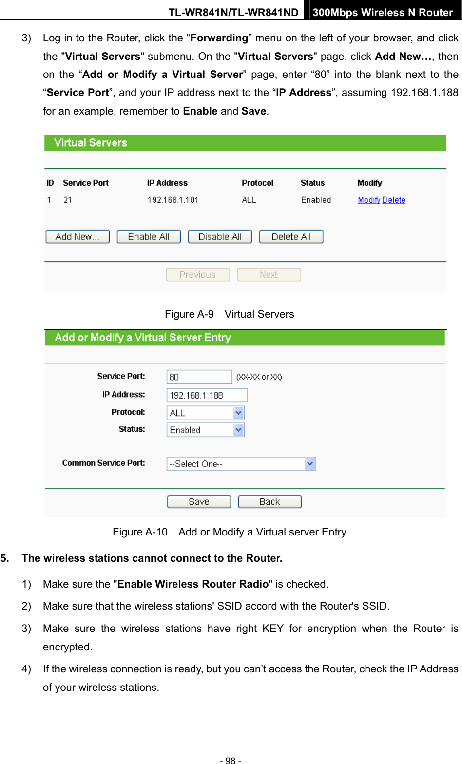 TL-WR841N/TL-WR841ND 300Mbps Wireless N Router - 98 - 3)  Log in to the Router, click the “Forwarding” menu on the left of your browser, and click the &quot;Virtual Servers&quot; submenu. On the &quot;Virtual Servers&quot; page, click Add New…, then on the “Add or Modify a Virtual Server” page, enter “80” into the blank next to the “Service Port”, and your IP address next to the “IP Address”, assuming 192.168.1.188 for an example, remember to Enable and Save.  Figure A-9  Virtual Servers  Figure A-10    Add or Modify a Virtual server Entry 5.  The wireless stations cannot connect to the Router. 1)  Make sure the &quot;Enable Wireless Router Radio&quot; is checked. 2)  Make sure that the wireless stations&apos; SSID accord with the Router&apos;s SSID. 3)  Make sure the wireless stations have right KEY for encryption when the Router is encrypted. 4)  If the wireless connection is ready, but you can’t access the Router, check the IP Address of your wireless stations. 