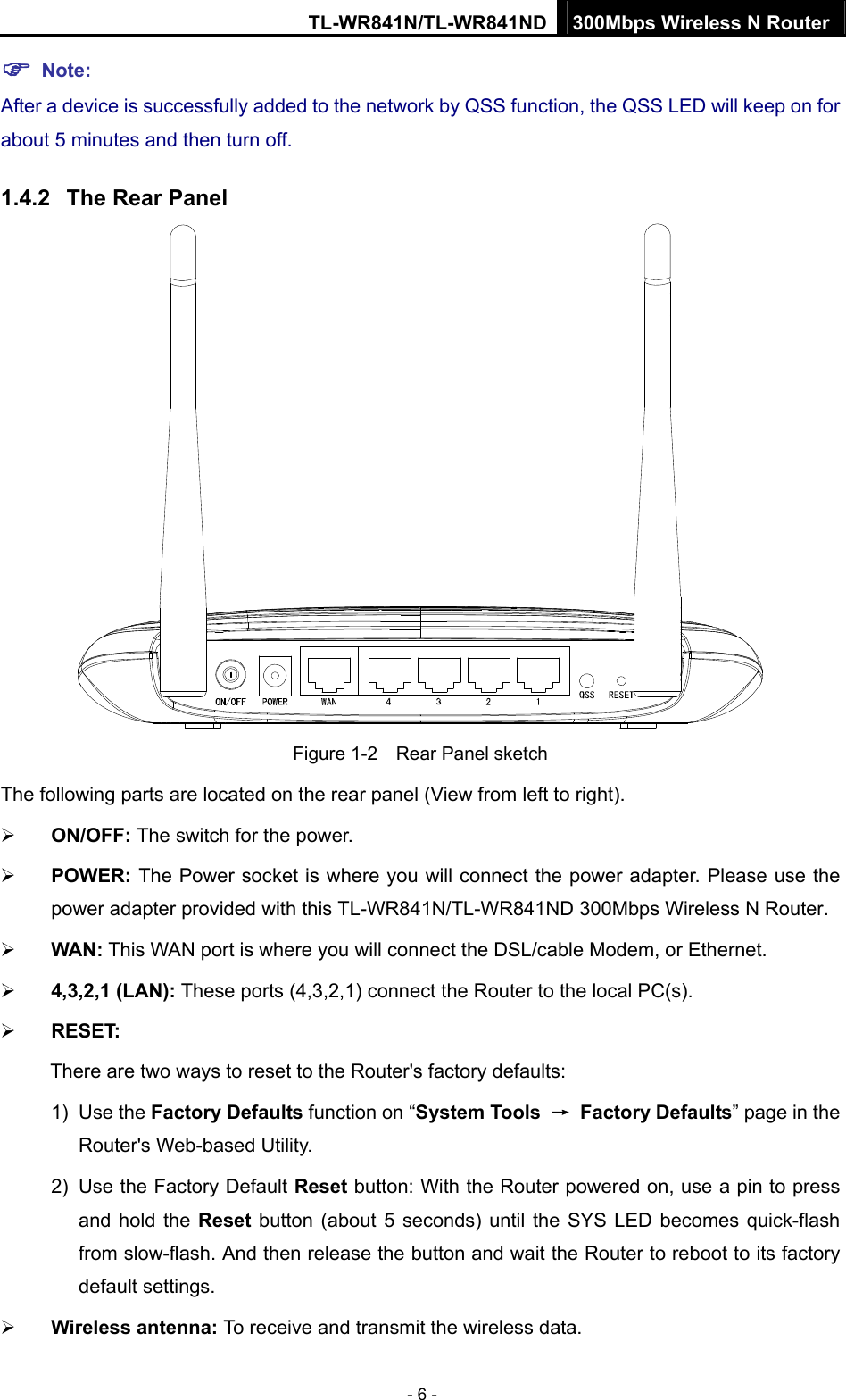 TL-WR841N/TL-WR841ND 300Mbps Wireless N Router - 6 - ) Note: After a device is successfully added to the network by QSS function, the QSS LED will keep on for about 5 minutes and then turn off.   1.4.2  The Rear Panel  Figure 1-2    Rear Panel sketch The following parts are located on the rear panel (View from left to right). ¾ ON/OFF: The switch for the power. ¾ POWER: The Power socket is where you will connect the power adapter. Please use the power adapter provided with this TL-WR841N/TL-WR841ND 300Mbps Wireless N Router. ¾ WAN: This WAN port is where you will connect the DSL/cable Modem, or Ethernet. ¾ 4,3,2,1 (LAN): These ports (4,3,2,1) connect the Router to the local PC(s). ¾ RESET: There are two ways to reset to the Router&apos;s factory defaults: 1) Use the Factory Defaults function on “System Tools  → Factory Defaults” page in the Router&apos;s Web-based Utility. 2)  Use the Factory Default Reset button: With the Router powered on, use a pin to press and hold the Reset button (about 5 seconds) until the SYS LED becomes quick-flash from slow-flash. And then release the button and wait the Router to reboot to its factory default settings. ¾ Wireless antenna: To receive and transmit the wireless data. 