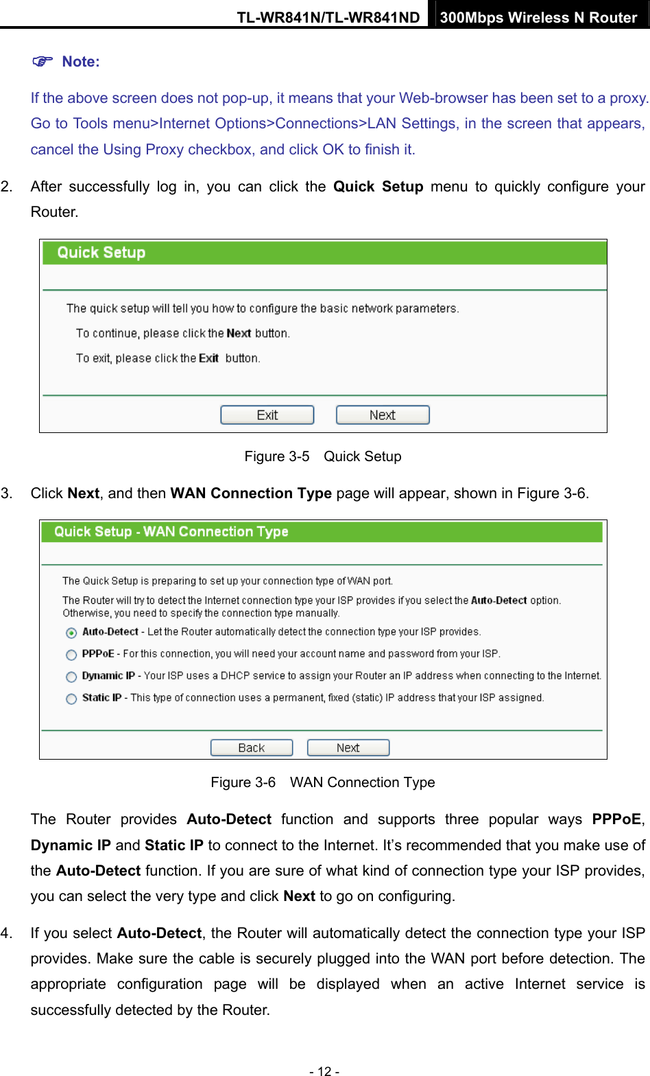 TL-WR841N/TL-WR841ND 300Mbps Wireless N Router - 12 - ) Note: If the above screen does not pop-up, it means that your Web-browser has been set to a proxy. Go to Tools menu&gt;Internet Options&gt;Connections&gt;LAN Settings, in the screen that appears, cancel the Using Proxy checkbox, and click OK to finish it. 2.  After successfully log in, you can click the Quick Setup menu to quickly configure your Router.   Figure 3-5    Quick Setup 3. Click Next, and then WAN Connection Type page will appear, shown in Figure 3-6.  Figure 3-6    WAN Connection Type The Router provides Auto-Detect function and supports three popular ways PPPoE, Dynamic IP and Static IP to connect to the Internet. It’s recommended that you make use of the Auto-Detect function. If you are sure of what kind of connection type your ISP provides, you can select the very type and click Next to go on configuring. 4.  If you select Auto-Detect, the Router will automatically detect the connection type your ISP provides. Make sure the cable is securely plugged into the WAN port before detection. The appropriate configuration page will be displayed when an active Internet service is successfully detected by the Router. 