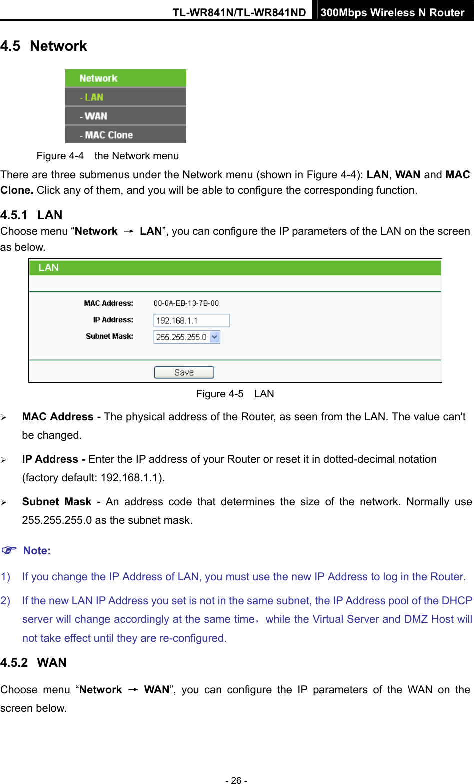 TL-WR841N/TL-WR841ND 300Mbps Wireless N Router - 26 - 4.5  Network  Figure 4-4  the Network menu There are three submenus under the Network menu (shown in Figure 4-4): LAN, WAN and MAC Clone. Click any of them, and you will be able to configure the corresponding function.   4.5.1  LAN Choose menu “Network  → LAN”, you can configure the IP parameters of the LAN on the screen as below.  Figure 4-5  LAN ¾ MAC Address - The physical address of the Router, as seen from the LAN. The value can&apos;t be changed. ¾ IP Address - Enter the IP address of your Router or reset it in dotted-decimal notation (factory default: 192.168.1.1). ¾ Subnet Mask - An address code that determines the size of the network. Normally use 255.255.255.0 as the subnet mask.   ) Note: 1)  If you change the IP Address of LAN, you must use the new IP Address to log in the Router.   2)  If the new LAN IP Address you set is not in the same subnet, the IP Address pool of the DHCP server will change accordingly at the same time，while the Virtual Server and DMZ Host will not take effect until they are re-configured. 4.5.2  WAN Choose menu “Network  → WAN”, you can configure the IP parameters of the WAN on the screen below. 