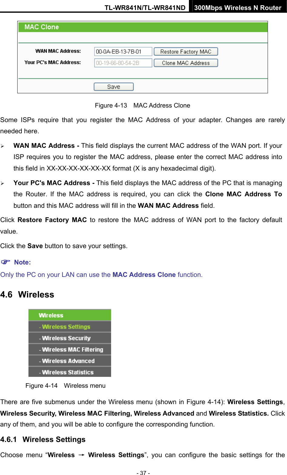 TL-WR841N/TL-WR841ND 300Mbps Wireless N Router - 37 -  Figure 4-13  MAC Address Clone Some ISPs require that you register the MAC Address of your adapter. Changes are rarely needed here. ¾ WAN MAC Address - This field displays the current MAC address of the WAN port. If your ISP requires you to register the MAC address, please enter the correct MAC address into this field in XX-XX-XX-XX-XX-XX format (X is any hexadecimal digit).   ¾ Your PC&apos;s MAC Address - This field displays the MAC address of the PC that is managing the Router. If the MAC address is required, you can click the Clone MAC Address To button and this MAC address will fill in the WAN MAC Address field. Click  Restore Factory MAC to restore the MAC address of WAN port to the factory default value. Click the Save button to save your settings. ) Note:  Only the PC on your LAN can use the MAC Address Clone function. 4.6  Wireless  Figure 4-14  Wireless menu There are five submenus under the Wireless menu (shown in Figure 4-14): Wireless Settings, Wireless Security, Wireless MAC Filtering, Wireless Advanced and Wireless Statistics. Click any of them, and you will be able to configure the corresponding function.   4.6.1  Wireless Settings Choose menu “Wireless  → Wireless Settings”, you can configure the basic settings for the 