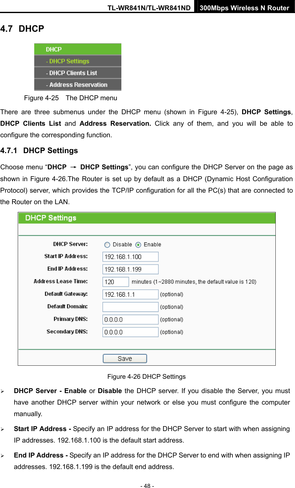 TL-WR841N/TL-WR841ND 300Mbps Wireless N Router - 48 - 4.7  DHCP  Figure 4-25    The DHCP menu There are three submenus under the DHCP menu (shown in Figure 4-25),  DHCP Settings, DHCP Clients List and  Address Reservation. Click any of them, and you will be able to configure the corresponding function. 4.7.1  DHCP Settings Choose menu “DHCP  → DHCP Settings”, you can configure the DHCP Server on the page as shown in Figure 4-26.The Router is set up by default as a DHCP (Dynamic Host Configuration Protocol) server, which provides the TCP/IP configuration for all the PC(s) that are connected to the Router on the LAN.    Figure 4-26 DHCP Settings ¾ DHCP Server - Enable or Disable the DHCP server. If you disable the Server, you must have another DHCP server within your network or else you must configure the computer manually. ¾ Start IP Address - Specify an IP address for the DHCP Server to start with when assigning IP addresses. 192.168.1.100 is the default start address. ¾ End IP Address - Specify an IP address for the DHCP Server to end with when assigning IP addresses. 192.168.1.199 is the default end address. 