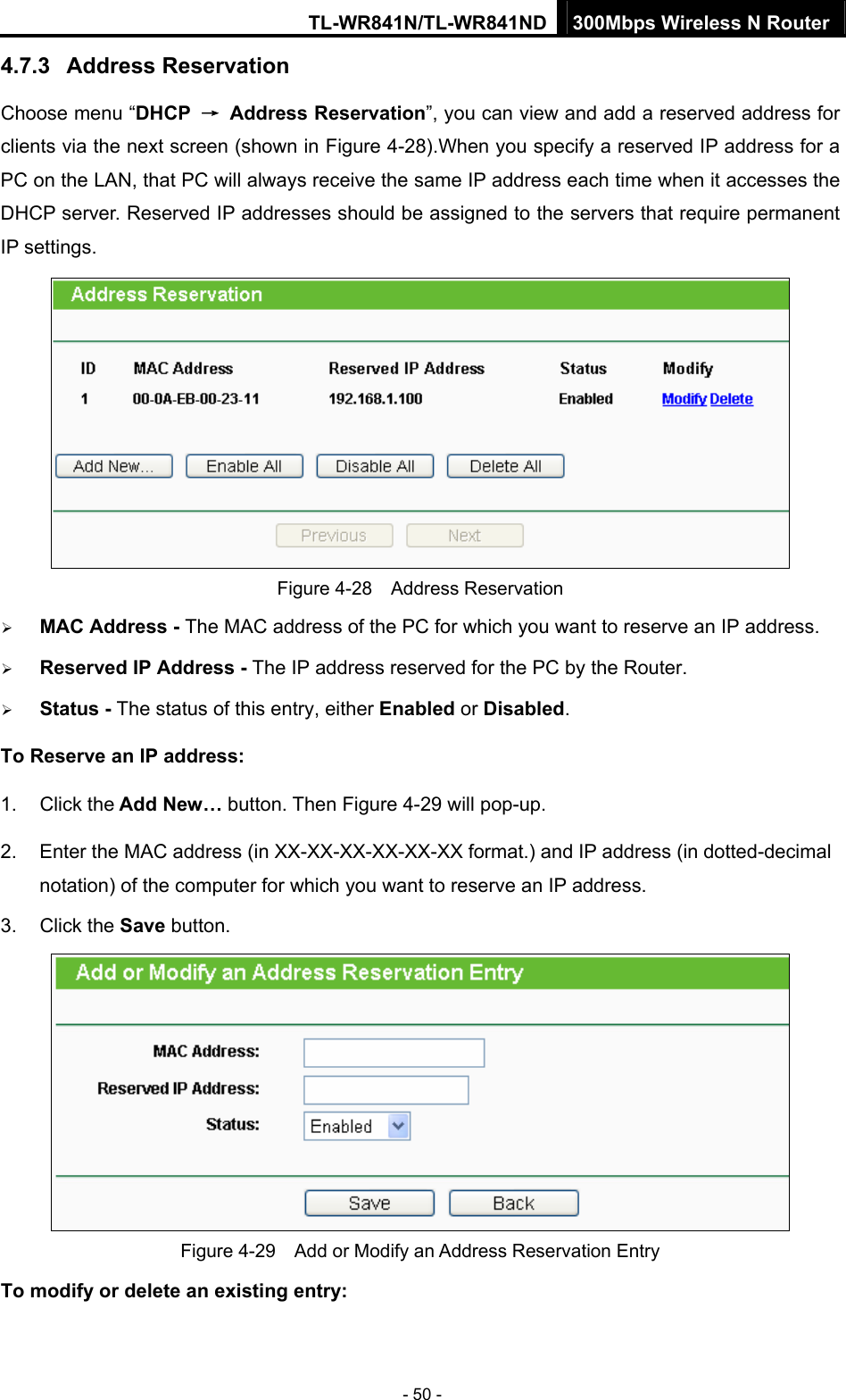TL-WR841N/TL-WR841ND 300Mbps Wireless N Router - 50 - 4.7.3  Address Reservation Choose menu “DHCP  → Address Reservation”, you can view and add a reserved address for clients via the next screen (shown in Figure 4-28).When you specify a reserved IP address for a PC on the LAN, that PC will always receive the same IP address each time when it accesses the DHCP server. Reserved IP addresses should be assigned to the servers that require permanent IP settings.    Figure 4-28  Address Reservation ¾ MAC Address - The MAC address of the PC for which you want to reserve an IP address. ¾ Reserved IP Address - The IP address reserved for the PC by the Router. ¾ Status - The status of this entry, either Enabled or Disabled. To Reserve an IP address:  1. Click the Add New… button. Then Figure 4-29 will pop-up. 2.  Enter the MAC address (in XX-XX-XX-XX-XX-XX format.) and IP address (in dotted-decimal notation) of the computer for which you want to reserve an IP address.   3. Click the Save button.    Figure 4-29    Add or Modify an Address Reservation Entry To modify or delete an existing entry:  