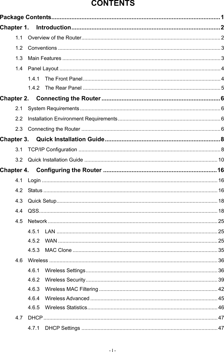  CONTENTS Package Contents.....................................................................................................1 Chapter 1. Introduction.........................................................................................2 1.1 Overview of the Router...............................................................................................2 1.2 Conventions ...............................................................................................................3 1.3 Main Features ............................................................................................................ 3 1.4 Panel Layout .............................................................................................................. 4 1.4.1 The Front Panel..............................................................................................4 1.4.2 The Rear Panel ..............................................................................................5 Chapter 2. Connecting the Router .......................................................................6 2.1 System Requirements ................................................................................................ 6 2.2 Installation Environment Requirements......................................................................6 2.3 Connecting the Router ............................................................................................... 6 Chapter 3. Quick Installation Guide.....................................................................8 3.1 TCP/IP Configuration .................................................................................................8 3.2 Quick Installation Guide ........................................................................................... 10 Chapter 4. Configuring the Router ....................................................................16 4.1 Login ........................................................................................................................ 16 4.2 Status ....................................................................................................................... 16 4.3 Quick Setup.............................................................................................................. 18 4.4 QSS.......................................................................................................................... 18 4.5 Network .................................................................................................................... 25 4.5.1 LAN .............................................................................................................. 25 4.5.2 WAN ............................................................................................................. 25 4.5.3 MAC Clone ................................................................................................... 35 4.6 Wireless ................................................................................................................... 36 4.6.1 Wireless Settings.......................................................................................... 36 4.6.2 Wireless Security.......................................................................................... 39 4.6.3 Wireless MAC Filtering ................................................................................. 42 4.6.4 Wireless Advanced ....................................................................................... 45 4.6.5 Wireless Statistics......................................................................................... 46 4.7 DHCP ....................................................................................................................... 47 4.7.1 DHCP Settings ............................................................................................. 47 - I - 